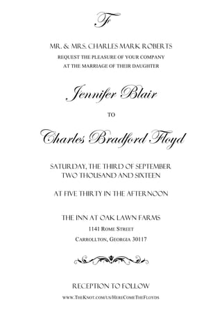 f
MR. & MRS. CHARLES MARK ROBERTS
REQUEST THE PLEASURE OF YOUR COMPANY
AT THE MARRIAGE OF THEIR DAUGHTER
Saturday, THE Third of September
At Five thirty in the afternoon
The Inn at Oak Lawn Farms
1141ROME STREET
CARROLLTON, GEORGIA 30117
RECEPTION TO FOLLOW
WWW.THEKNOT.COM/US/HERECOMETHEFLOYDS
Two thousand and sixteen
F
TO
Jennifer Blair
Charles Bradford Floyd
 