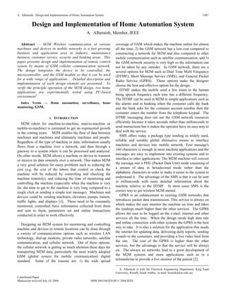 A. Alheraish: Design and Implementation of Home Automation System
Contributed Paper
Manuscript received July 10, 2004 0098 3063/04/$20.00 © 2004 IEEE
1087
Design and Implementation of Home Automation System
A. Alheraish, Member, IEEE
Abstract — M2M Wireless communication of various
machines and devices in mobile networks is a fast growing
business and application area in industry, maintenance
business, customer service, security and banking areas. This
paper presents design and implementation of remote control
system by means of GSM cellular communication network.
The design integrates the device to be controlled, the
microcontroller, and the GSM module so that it can be used
for a wide range of applications. Detailed description and
implementation of each design element are presented. To
verify the principle operation of the M2M design, two home
applications are experimentally tested using PC-based
environment1
.
Index Terms — Home automation; surveillance, home
monitoring, GSM,
I. INTRODUCTION
M2M (short for machine-to-machine, man-to-machine or
mobile-to-machine) is estimated to get an exponential growth
in the coming years. M2M enables the flow of data between
machines and machines and ultimately machines and people.
Regardless of the type of machine or data, information usually
flows from a machine over a network, and then through a
gateway to a system where it can be processed and analyzed.
On other words, M2M allows a machine or device to transmit
or receive its data remotely over a network. This makes M2M
a very good solution for many problems such as reducing the
cost (e.g. the cost of the labors that control or check the
machine will be reduced by controlling and checking the
machine remotely), and reducing the time of monitoring and
controlling the machine (especially when the machine is very
far, the time to get to the machine is very long compared to a
single click or sending a simple text message). Machines and
devices could be vending machines, elevators, pumps, meters,
traffic lights, and displays [1]. These need to be constantly
monitored, controlled, have information collected from them
and sent to them, parameters set and online transactions
conducted in order to work effectively.
Designing an M2M system for monitoring and controlling
machine and devices in remote locations can be done through
a variety of communications options such as wireless LAN
technology, dial-up modems, private radio networks, satellite
communication, and cellular network. Out of these options,
the cellular network is getting so much attention these days for
transporting M2M data, particularly the most widely adopted
GSM (global system for mobile communication) digital
standard. Some of the reasons are: 1) the wide spread
coverage of GSM which makes the machine online for almost
all the time; 2) the GSM network has a low cost compared to
constructing a network for M2M and also compared to other
mobile communication such as satellite communication; and 3)
the GSM network security is very high so the information can
not be taken by any outsider. In GSM network, there are a
several options for M2M such as Dual Tone Multi Frequency
(DTMF), Short Message Service (SMS), and General Packet
Radio Service (GPRS). These options make the designer
choose the best and effective option for the design.
DTMF makes the mobile send a few tones in the human
being speech frequency each tone has a different frequency.
The DTMF can be used in M2M in simple applications such as
the alarms and in banking when the costumer calls the bank
and the bank asks for the costumer account number then the
costumer enters the number from the telephone keypad. The
DTMF messaging does not use the GSM network resources
efficiently because it takes seconds rather than milliseconds to
send instructions but it makes the operator have an easy way to
deal with the service.
SMS offers today a package type sending as widely used,
reliable and suitable global alternative means to interface
machines and devices into mobile network. Text message's
160 characters is enough in most machine applications and the
messages are easy to implement into existing systems and to
interface to other applications. The M2M machine will convert
the message into a PDU (Packet Data Unit) mode consisting of
a stream of data in hexadecimal mode rather than the
alphabetic characters in order to make it easier to the system to
understand it. The advantage of the SMS is that it can be sent
in milliseconds with more detailed information about the
machine relative to the DTMF. In most cases SMS is the
correct way to get wireless M2M started.
GPRS is an enhancement to existing GSM networks that
introduces packet data transmission. This service is always on
which makes the user monitor the machine on time and takes
the readings much higher than the other services. The GPRS
allows the user to be logged on the e-mail, internet and other
services all the time. When the design needs high data rate
and online connection with other systems the GPRS is the best
way to take. It is also a solution for the application that needs
the internet for updating data, delivering daily reports, sending
e-mails to the costumers, and providing a live video feed from
the site. The cost of the GPRS is higher than the other
services, but the advantage is that the service will be always
on. The always on networks lead to a great development of
the M2M systems and more applications such as in a
telemedicine to provide a live monitor of the patient [2].
A. Alheraish is with the Electrical Engineering Department, King Saud
University, Riyadh, Saudi Arabia, (e-mail: heraish@ksu.edu.sa).
 