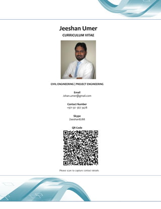 Jeeshan Umer
CURRICULUM VITAE
CIVIL ENGINEERING | PROJECT ENGINEERING
Email
Jshan.umer@gmail.com
Contact Number
+971 50 567 3478
Skype
Zeeshan8788
QR Code
Please scan to capture contact detailsSt rat egic Planning/Scheduling  Budget ing/Cost Cont rol  Resource Opt imization  Survey & Inspect ion  Qualit yM anagement  M at erials M anagement  Sit e M anagement  Project M onit oring/ Review s  W ork M easurement s  Const ruct ion M anagement  Client /Cont ract ors Billing  Liaison/Coordinat ion, Civil &St ruct ural Engineering, St rat egic Sit e Operat ions, Budget ing/Forecast ing, St eel
Fabricat ion/Erect ion, Liaison/ C oordinat ion, M anpow er Planning, Cont ract M anagement , Financi al Planning, Infrast ruct ure Developm ent , Project Planning/Scoping, Supervision/Cont rol, SL A/K PI, Healt h & Safet y, Indust rial Relat ions
 
