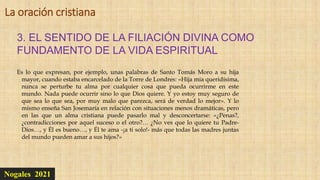 Nogales 2021
3. EL SENTIDO DE LA FILIACIÓN DIVINA COMO
FUNDAMENTO DE LA VIDA ESPIRITUAL
La oración cristiana
Es lo que expresan, por ejemplo, unas palabras de Santo Tomás Moro a su hija
mayor, cuando estaba encarcelado de la Torre de Londres: «Hija mía queridísima,
nunca se perturbe tu alma por cualquier cosa que pueda ocurrirme en este
mundo. Nada puede ocurrir sino lo que Dios quiere. Y yo estoy muy seguro de
que sea lo que sea, por muy malo que parezca, será de verdad lo mejor». Y lo
mismo enseña San Josemaría en relación con situaciones menos dramáticas, pero
en las que un alma cristiana puede pasarlo mal y desconcertarse: «¿Penas?,
¿contradicciones por aquel suceso o el otro?… ¿No ves que lo quiere tu Padre-
Dios…, y Él es bueno…, y Él te ama -¡a ti solo!- más que todas las madres juntas
del mundo pueden amar a sus hijos?»
 