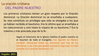 Nogales 2021
DEL PADRE NUESTRO
La oración cristiana
Los primeros cristianos tenían un gran respeto por la Oración
dominical. La Oración dominical no se enseñaba a cualquiera.
Su rezo constituía un privilegio que solo se otorgaba a los que
ya habían recibido el bautismo. Era lo último que se enseñaba a
los catecúmenos y solo hasta la víspera de su bautismo.7 Era la
máxima y más preciada joya de la fe.
Según el Catecismo de la Iglesia Católica el padre nuestro es
el resumen de todo el Evangelio. San Agustín de Hipona
escribió: «Recorred todas las oraciones que hay en las
Escrituras, y no creo que podáis encontrar algo que no esté
incluido en la oración dominical.»17
 