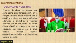 Nogales 2021
DEL PADRE NUESTRO
La oración cristiana
El gesto de elevar las manos: este
gesto como dice Benedicto XVI, en la
liturgia cristiana tiene relación con el
crucificado, tiene una forma radical de
adoración la unidad de la voluntad
humana con la del Padre. Así como
Cristo ofreció su cuerpo y su sangre
elevando sus manos en la cruz,
nuestra oración expresa
corporalmente visible la ley interna de
nuestra plegaria.
 