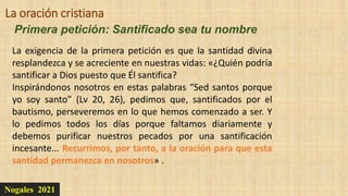Nogales 2021
Primera petición: Santificado sea tu nombre
La oración cristiana
La exigencia de la primera petición es que la santidad divina
resplandezca y se acreciente en nuestras vidas: «¿Quién podría
santificar a Dios puesto que Él santifica?
Inspirándonos nosotros en estas palabras “Sed santos porque
yo soy santo” (Lv 20, 26), pedimos que, santificados por el
bautismo, perseveremos en lo que hemos comenzado a ser. Y
lo pedimos todos los días porque faltamos diariamente y
debemos purificar nuestros pecados por una santificación
incesante... Recurrimos, por tanto, a la oración para que esta
santidad permanezca en nosotros» .
 