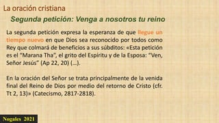 Nogales 2021
Segunda petición: Venga a nosotros tu reino
La oración cristiana
La segunda petición expresa la esperanza de que llegue un
tiempo nuevo en que Dios sea reconocido por todos como
Rey que colmará de beneficios a sus súbditos: «Esta petición
es el “Marana Tha”, el grito del Espíritu y de la Esposa: “Ven,
Señor Jesús” (Ap 22, 20) (…).
En la oración del Señor se trata principalmente de la venida
final del Reino de Dios por medio del retorno de Cristo (cfr.
Tt 2, 13)» (Catecismo, 2817-2818).
 