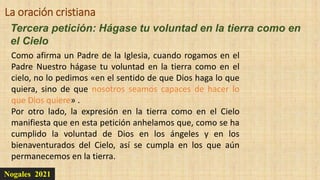 Nogales 2021
Tercera petición: Hágase tu voluntad en la tierra como en
el Cielo
La oración cristiana
Como afirma un Padre de la Iglesia, cuando rogamos en el
Padre Nuestro hágase tu voluntad en la tierra como en el
cielo, no lo pedimos «en el sentido de que Dios haga lo que
quiera, sino de que nosotros seamos capaces de hacer lo
que Dios quiere» .
Por otro lado, la expresión en la tierra como en el Cielo
manifiesta que en esta petición anhelamos que, como se ha
cumplido la voluntad de Dios en los ángeles y en los
bienaventurados del Cielo, así se cumpla en los que aún
permanecemos en la tierra.
 
