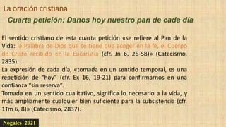 Nogales 2021
Cuarta petición: Danos hoy nuestro pan de cada día
La oración cristiana
El sentido cristiano de esta cuarta petición «se refiere al Pan de la
Vida: la Palabra de Dios que se tiene que acoger en la fe, el Cuerpo
de Cristo recibido en la Eucaristía (cfr. Jn 6, 26-58)» (Catecismo,
2835).
La expresión de cada día, «tomada en un sentido temporal, es una
repetición de “hoy” (cfr. Ex 16, 19-21) para confirmarnos en una
confianza “sin reserva”.
Tomada en un sentido cualitativo, significa lo necesario a la vida, y
más ampliamente cualquier bien suficiente para la subsistencia (cfr.
1Tm 6, 8)» (Catecismo, 2837).
 