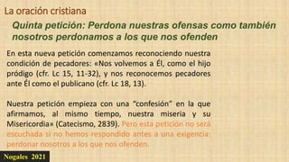 Nogales 2021
Quinta petición: Perdona nuestras ofensas como también
nosotros perdonamos a los que nos ofenden
La oración cristiana
En esta nueva petición comenzamos reconociendo nuestra
condición de pecadores: «Nos volvemos a Él, como el hijo
pródigo (cfr. Lc 15, 11-32), y nos reconocemos pecadores
ante Él como el publicano (cfr. Lc 18, 13).
Nuestra petición empieza con una “confesión” en la que
afirmamos, al mismo tiempo, nuestra miseria y su
Misericordia» (Catecismo, 2839). Pero esta petición no será
escuchada si no hemos respondido antes a una exigencia:
perdonar nosotros a los que nos ofenden.
 
