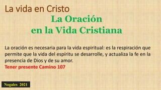 La vida en Cristo
La Oración
en la Vida Cristiana
Nogales 2021
La oración es necesaria para la vida espiritual: es la respiración que
permite que la vida del espíritu se desarrolle, y actualiza la fe en la
presencia de Dios y de su amor.
Tener presente Camino 107
 