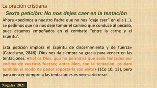Nogales 2021
Sexta petición: No nos dejes caer en la tentación
La oración cristiana
Ahora «pedimos a nuestro Padre que no nos “deje caer” en ella (…).
Le pedimos que no nos deje tomar el camino que conduce al pecado,
pues estamos empeñados en el combate “entre la carne y el
Espíritu”.
Esta petición implora el Espíritu de discernimiento y de fuerza»
(Catecismo, 2846). Dios nos da siempre su gracia para vencer en las
tentaciones: «Fiel es Dios, que no permitirá que seáis tentados por
encima de vuestras fuerzas; antes bien, con la tentación, os dará
también el modo de poder soportarla con éxito» (1Co 10, 13), pero
para vencer siempre a las tentaciones es necesario rezar
 