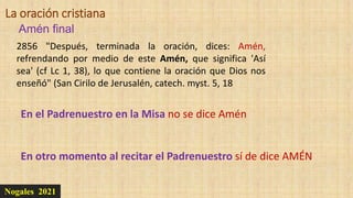 Nogales 2021
Amén final
La oración cristiana
2856 "Después, terminada la oración, dices: Amén,
refrendando por medio de este Amén, que significa 'Así
sea' (cf Lc 1, 38), lo que contiene la oración que Dios nos
enseñó" (San Cirilo de Jerusalén, catech. myst. 5, 18
En el Padrenuestro en la Misa no se dice Amén
En otro momento al recitar el Padrenuestro sí de dice AMÉN
 
