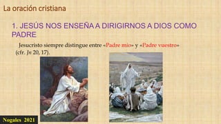 Nogales 2021
1. JESÚS NOS ENSEÑA A DIRIGIRNOS A DIOS COMO
PADRE
La oración cristiana
Jesucristo siempre distingue entre «Padre mío» y «Padre vuestro»
(cfr. Jn 20, 17).
 