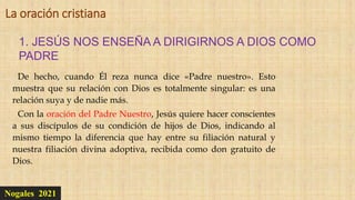 Nogales 2021
1. JESÚS NOS ENSEÑA A DIRIGIRNOS A DIOS COMO
PADRE
La oración cristiana
De hecho, cuando Él reza nunca dice «Padre nuestro». Esto
muestra que su relación con Dios es totalmente singular: es una
relación suya y de nadie más.
Con la oración del Padre Nuestro, Jesús quiere hacer conscientes
a sus discípulos de su condición de hijos de Dios, indicando al
mismo tiempo la diferencia que hay entre su filiación natural y
nuestra filiación divina adoptiva, recibida como don gratuito de
Dios.
 