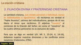 Nogales 2021
2. FILIACIÓN DIVINA Y FRATERNIDAD CRISTIANA
La oración cristiana
La santidad cristiana, aun siendo personal e individual, nunca
es individualista o egocéntrica: «Si recitamos en verdad el
“Padre Nuestro”, salimos del individualismo, porque de él nos
libera el Amor que recibimos. El adjetivo “nuestro” al
comienzo de la Oración del Señor, así como el “nosotros” de
las cuatro últimas peticiones no es exclusivo de nadie.
Para que se diga en verdad (cfr. Mt 5, 23-24; 6, 14-16),
debemos superar nuestras divisiones y los conflictos entre
nosotros» (Catecismo, 2792).
 