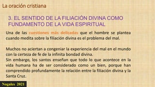 Nogales 2021
3. EL SENTIDO DE LA FILIACIÓN DIVINA COMO
FUNDAMENTO DE LA VIDA ESPIRITUAL
La oración cristiana
Una de las cuestiones más delicadas que el hombre se plantea
cuando medita sobre la filiación divina es el problema del mal.
Muchos no aciertan a congeniar la experiencia del mal en el mundo
con la certeza de fe de la infinita bondad divina.
Sin embargo, los santos enseñan que todo lo que acontece en la
vida humana ha de ser considerado como un bien, porque han
comprendido profundamente la relación entre la filiación divina y la
Santa Cruz.
 