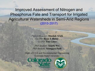 Improved Assessment of Nitrogen and
Phosphorus Fate and Transport for Irrigated
Agricultural Watersheds in Semi-Arid Regions
(2013-2017)
Project Director: Mazdak Arabi
Co-PD: Ryan T. Bailey
Co-PD: Tim Gates
PhD Student: Xiaolu Wei
PhD Student: Seonggyu Park
Dept. of Civil and Environmental Engineering
Colorado State University
1
 
