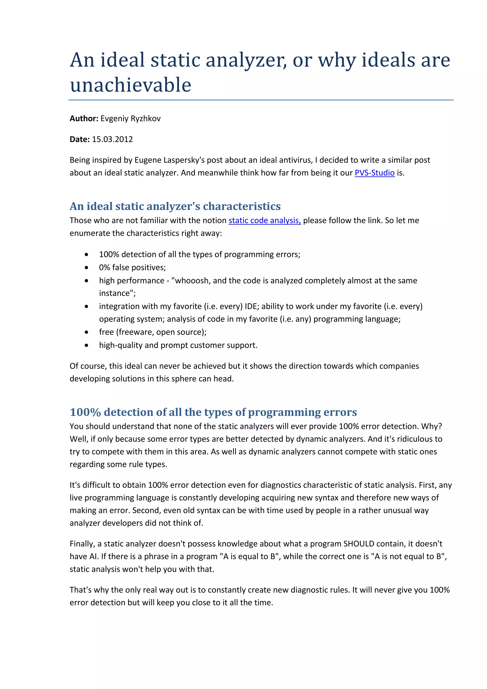 An	ideal	static	analyzer,	or	why	ideals	are	
unachievable
Author: Evgeniy Ryzhkov
Date: 15.03.2012
Being inspired by Eugene Laspersky's post about an ideal antivirus, I decided to write a similar post
about an ideal static analyzer. And meanwhile think how far from being it our PVS-Studio is.
An ideal static analyzer's characteristics
Those who are not familiar with the notion static code analysis, please follow the link. So let me
enumerate the characteristics right away:
• 100% detection of all the types of programming errors;
• 0% false positives;
• high performance - "whooosh, and the code is analyzed completely almost at the same
instance";
• integration with my favorite (i.e. every) IDE; ability to work under my favorite (i.e. every)
operating system; analysis of code in my favorite (i.e. any) programming language;
• free (freeware, open source);
• high-quality and prompt customer support.
Of course, this ideal can never be achieved but it shows the direction towards which companies
developing solutions in this sphere can head.
100% detection of all the types of programming errors
You should understand that none of the static analyzers will ever provide 100% error detection. Why?
Well, if only because some error types are better detected by dynamic analyzers. And it's ridiculous to
try to compete with them in this area. As well as dynamic analyzers cannot compete with static ones
regarding some rule types.
It's difficult to obtain 100% error detection even for diagnostics characteristic of static analysis. First, any
live programming language is constantly developing acquiring new syntax and therefore new ways of
making an error. Second, even old syntax can be with time used by people in a rather unusual way
analyzer developers did not think of.
Finally, a static analyzer doesn't possess knowledge about what a program SHOULD contain, it doesn't
have AI. If there is a phrase in a program "A is equal to B", while the correct one is "A is not equal to B",
static analysis won't help you with that.
That's why the only real way out is to constantly create new diagnostic rules. It will never give you 100%
error detection but will keep you close to it all the time.
 