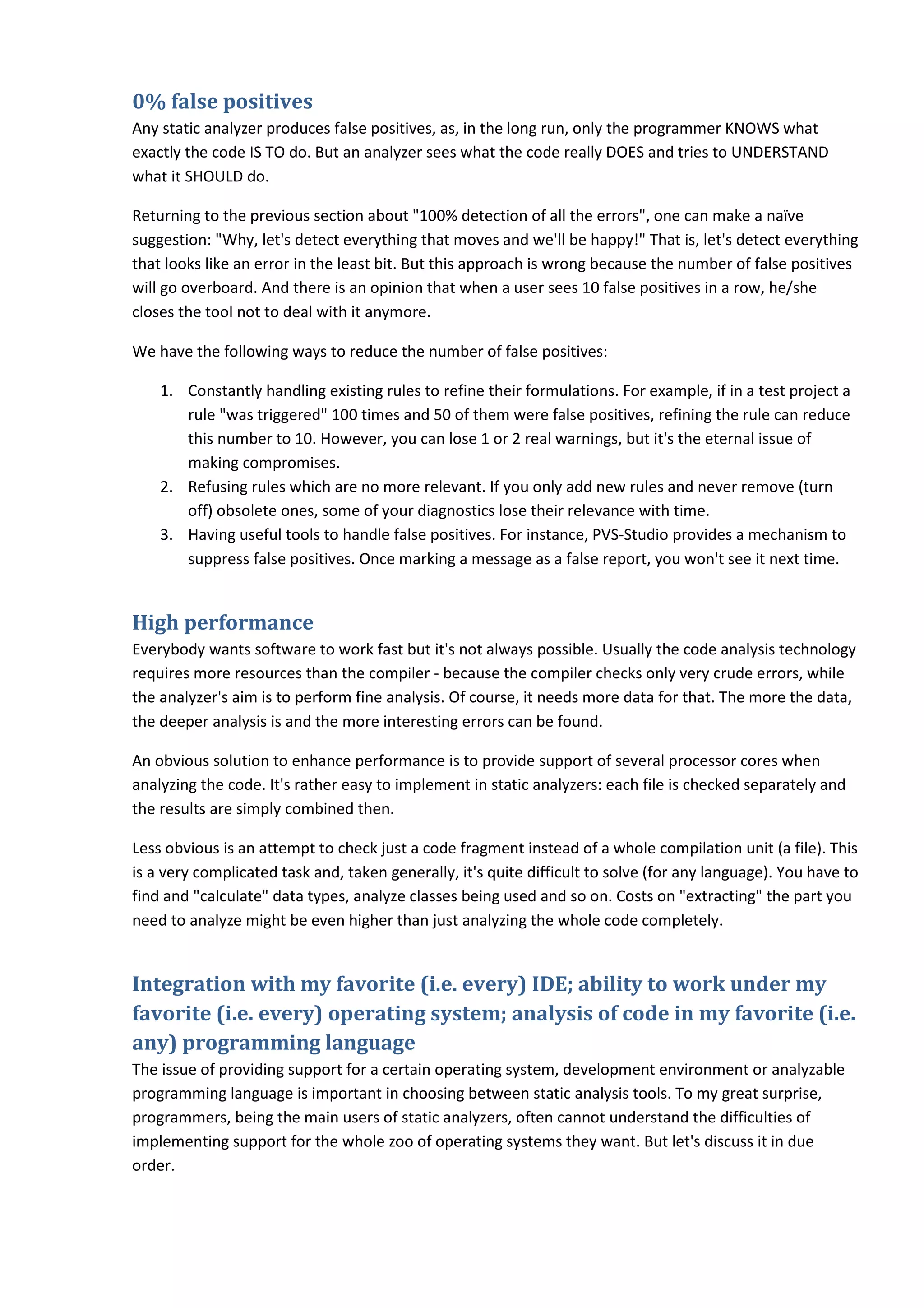 0% false positives
Any static analyzer produces false positives, as, in the long run, only the programmer KNOWS what
exactly the code IS TO do. But an analyzer sees what the code really DOES and tries to UNDERSTAND
what it SHOULD do.
Returning to the previous section about "100% detection of all the errors", one can make a naïve
suggestion: "Why, let's detect everything that moves and we'll be happy!" That is, let's detect everything
that looks like an error in the least bit. But this approach is wrong because the number of false positives
will go overboard. And there is an opinion that when a user sees 10 false positives in a row, he/she
closes the tool not to deal with it anymore.
We have the following ways to reduce the number of false positives:
1. Constantly handling existing rules to refine their formulations. For example, if in a test project a
rule "was triggered" 100 times and 50 of them were false positives, refining the rule can reduce
this number to 10. However, you can lose 1 or 2 real warnings, but it's the eternal issue of
making compromises.
2. Refusing rules which are no more relevant. If you only add new rules and never remove (turn
off) obsolete ones, some of your diagnostics lose their relevance with time.
3. Having useful tools to handle false positives. For instance, PVS-Studio provides a mechanism to
suppress false positives. Once marking a message as a false report, you won't see it next time.
High performance
Everybody wants software to work fast but it's not always possible. Usually the code analysis technology
requires more resources than the compiler - because the compiler checks only very crude errors, while
the analyzer's aim is to perform fine analysis. Of course, it needs more data for that. The more the data,
the deeper analysis is and the more interesting errors can be found.
An obvious solution to enhance performance is to provide support of several processor cores when
analyzing the code. It's rather easy to implement in static analyzers: each file is checked separately and
the results are simply combined then.
Less obvious is an attempt to check just a code fragment instead of a whole compilation unit (a file). This
is a very complicated task and, taken generally, it's quite difficult to solve (for any language). You have to
find and "calculate" data types, analyze classes being used and so on. Costs on "extracting" the part you
need to analyze might be even higher than just analyzing the whole code completely.
Integration with my favorite (i.e. every) IDE; ability to work under my
favorite (i.e. every) operating system; analysis of code in my favorite (i.e.
any) programming language
The issue of providing support for a certain operating system, development environment or analyzable
programming language is important in choosing between static analysis tools. To my great surprise,
programmers, being the main users of static analyzers, often cannot understand the difficulties of
implementing support for the whole zoo of operating systems they want. But let's discuss it in due
order.
 