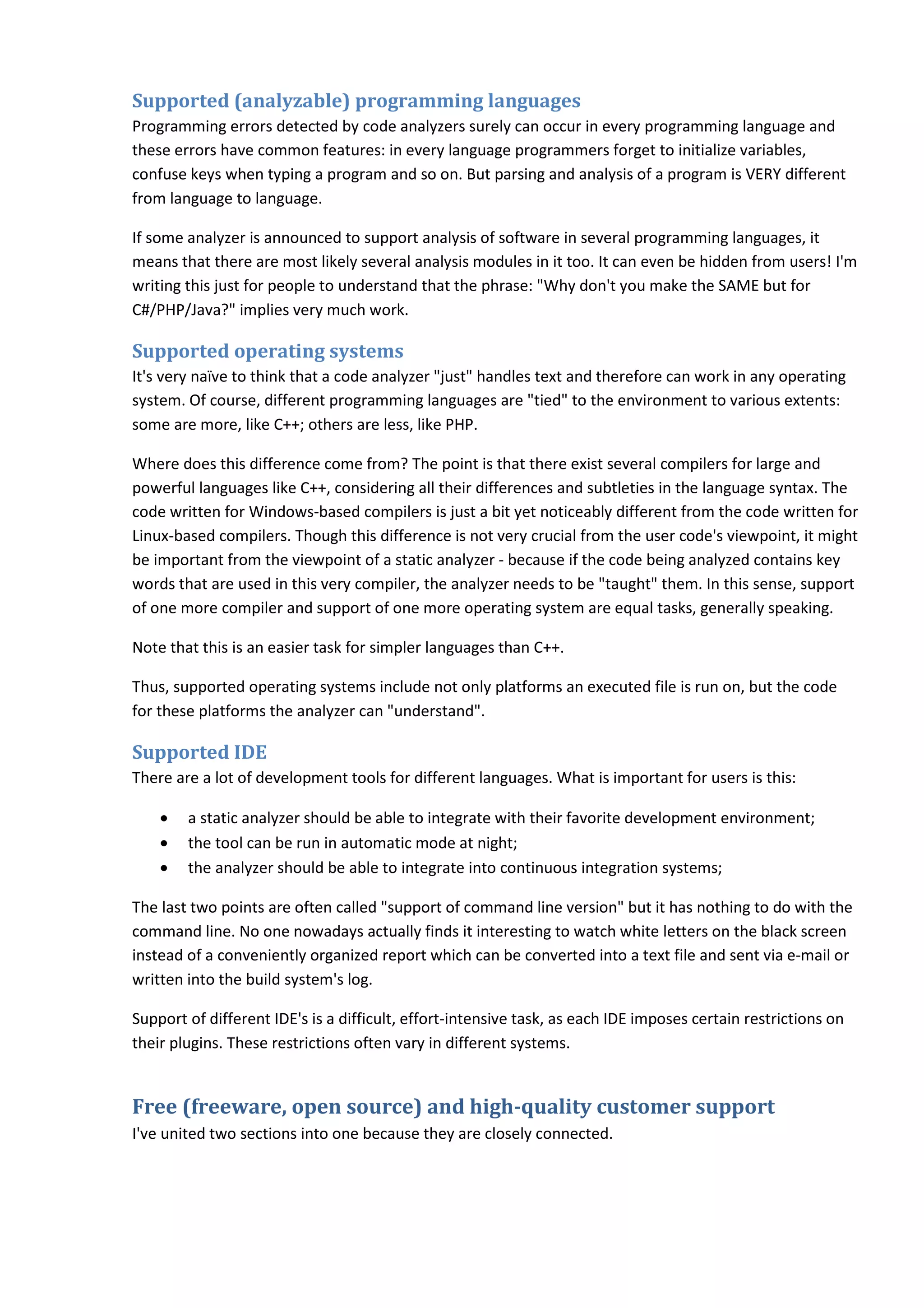 Supported (analyzable) programming languages
Programming errors detected by code analyzers surely can occur in every programming language and
these errors have common features: in every language programmers forget to initialize variables,
confuse keys when typing a program and so on. But parsing and analysis of a program is VERY different
from language to language.
If some analyzer is announced to support analysis of software in several programming languages, it
means that there are most likely several analysis modules in it too. It can even be hidden from users! I'm
writing this just for people to understand that the phrase: "Why don't you make the SAME but for
C#/PHP/Java?" implies very much work.
Supported operating systems
It's very naïve to think that a code analyzer "just" handles text and therefore can work in any operating
system. Of course, different programming languages are "tied" to the environment to various extents:
some are more, like C++; others are less, like PHP.
Where does this difference come from? The point is that there exist several compilers for large and
powerful languages like C++, considering all their differences and subtleties in the language syntax. The
code written for Windows-based compilers is just a bit yet noticeably different from the code written for
Linux-based compilers. Though this difference is not very crucial from the user code's viewpoint, it might
be important from the viewpoint of a static analyzer - because if the code being analyzed contains key
words that are used in this very compiler, the analyzer needs to be "taught" them. In this sense, support
of one more compiler and support of one more operating system are equal tasks, generally speaking.
Note that this is an easier task for simpler languages than C++.
Thus, supported operating systems include not only platforms an executed file is run on, but the code
for these platforms the analyzer can "understand".
Supported IDE
There are a lot of development tools for different languages. What is important for users is this:
• a static analyzer should be able to integrate with their favorite development environment;
• the tool can be run in automatic mode at night;
• the analyzer should be able to integrate into continuous integration systems;
The last two points are often called "support of command line version" but it has nothing to do with the
command line. No one nowadays actually finds it interesting to watch white letters on the black screen
instead of a conveniently organized report which can be converted into a text file and sent via e-mail or
written into the build system's log.
Support of different IDE's is a difficult, effort-intensive task, as each IDE imposes certain restrictions on
their plugins. These restrictions often vary in different systems.
Free (freeware, open source) and high-quality customer support
I've united two sections into one because they are closely connected.
 