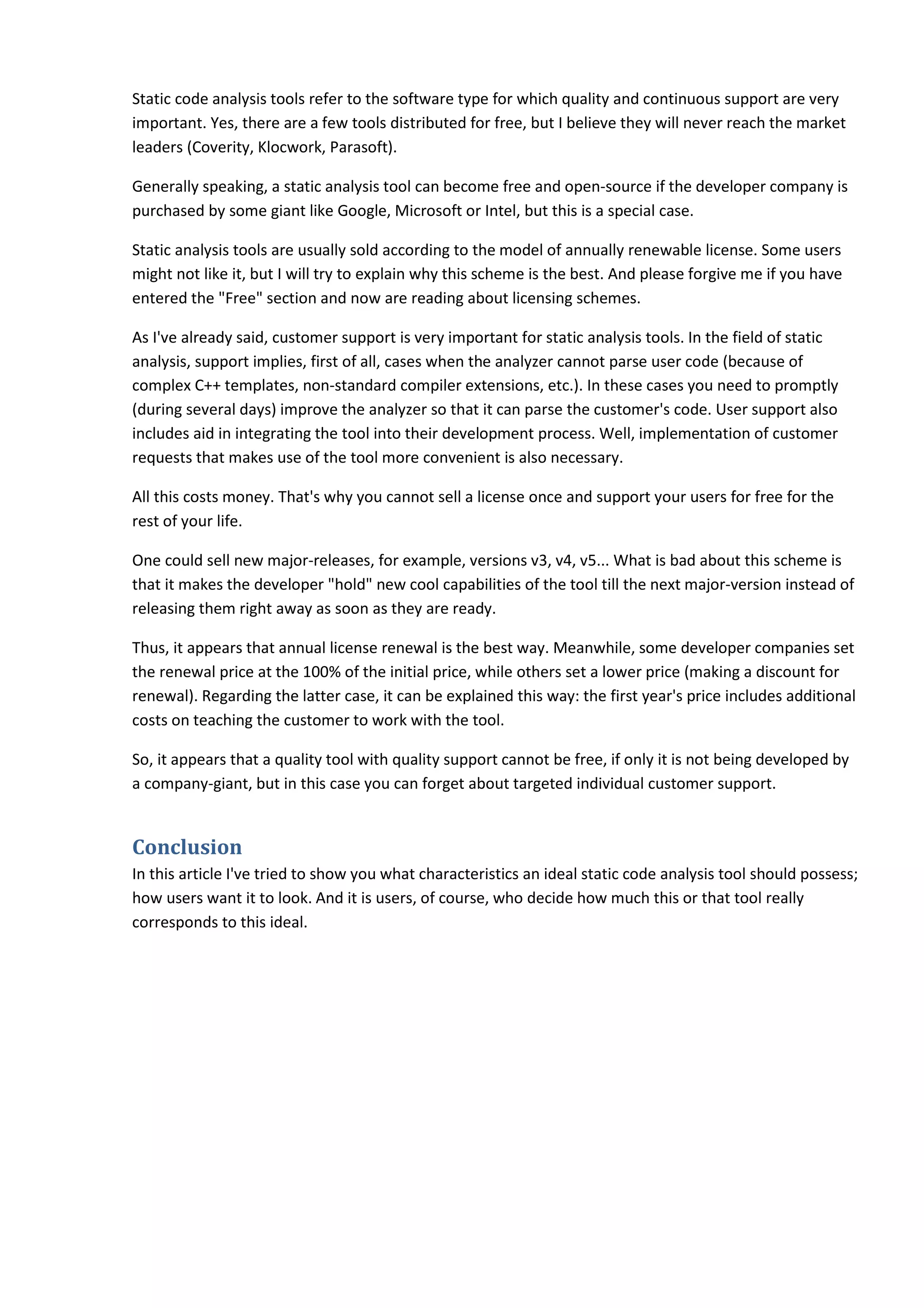 Static code analysis tools refer to the software type for which quality and continuous support are very
important. Yes, there are a few tools distributed for free, but I believe they will never reach the market
leaders (Coverity, Klocwork, Parasoft).
Generally speaking, a static analysis tool can become free and open-source if the developer company is
purchased by some giant like Google, Microsoft or Intel, but this is a special case.
Static analysis tools are usually sold according to the model of annually renewable license. Some users
might not like it, but I will try to explain why this scheme is the best. And please forgive me if you have
entered the "Free" section and now are reading about licensing schemes.
As I've already said, customer support is very important for static analysis tools. In the field of static
analysis, support implies, first of all, cases when the analyzer cannot parse user code (because of
complex C++ templates, non-standard compiler extensions, etc.). In these cases you need to promptly
(during several days) improve the analyzer so that it can parse the customer's code. User support also
includes aid in integrating the tool into their development process. Well, implementation of customer
requests that makes use of the tool more convenient is also necessary.
All this costs money. That's why you cannot sell a license once and support your users for free for the
rest of your life.
One could sell new major-releases, for example, versions v3, v4, v5... What is bad about this scheme is
that it makes the developer "hold" new cool capabilities of the tool till the next major-version instead of
releasing them right away as soon as they are ready.
Thus, it appears that annual license renewal is the best way. Meanwhile, some developer companies set
the renewal price at the 100% of the initial price, while others set a lower price (making a discount for
renewal). Regarding the latter case, it can be explained this way: the first year's price includes additional
costs on teaching the customer to work with the tool.
So, it appears that a quality tool with quality support cannot be free, if only it is not being developed by
a company-giant, but in this case you can forget about targeted individual customer support.
Conclusion
In this article I've tried to show you what characteristics an ideal static code analysis tool should possess;
how users want it to look. And it is users, of course, who decide how much this or that tool really
corresponds to this ideal.
 
