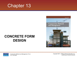 Copyright ©2011, 2006 by Pearson Education, Inc.
publishing as Pearson [imprint]
Construction Methods and Management, 8th
ed.
S. W. Nunnally
Chapter 13
CONCRETE FORM
DESIGN
 