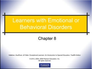 Learners with Emotional or
       Behavioral Disorders
                                          Chapter 8


Hallahan, Kauffman, & Pullen: Exceptional Learners: An Introduction to Special Education, Twelfth Edition

                              © 2012, 2009, 2006 Pearson Education, Inc.
                                         All rights reserved.
 
