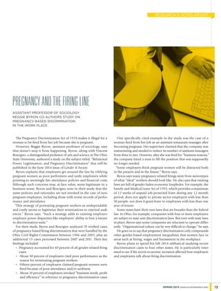 The Pregnancy Discrimination Act of 1978 makes it illegal for a
woman to be fired from her job because she is pregnant.
However, Reggie Byron, assistant professor of sociology, says
that doesn’t stop it from happening. Byron, along with Vincent
Roscigno, a distinguished professor of arts and science at The Ohio
State University, authored a study on the subject titled, “Relational
Power, Legitimation, and Pregnancy Discrimination” that will be
published in the June 2014 issue of Gender & Society.
Byron explains that employers get around the law by vilifying
pregnant women as poor performers and tardy employees while
pointing to seemingly fair attendance policies and financial costs.
Although such concerns may, at face value, seem legitimate in a
business sense, Byron and Roscigno note in their study that the
same policies and rationales are not invoked in the case of non-
pregnant employees, including those with worse records of perfor-
mance and attendance.
“This strategy of portraying pregnant workers as undependable
and costly seems to legitimize their terminations to external audi-
ences,” Byron says. “Such a strategy adds to existing employer-
employee power disparities like employers’ ability to hire a lawyer
in discrimination suits.”
For their study, Byron and Roscigno analyzed 70 verified cases
of pregnancy-based firing discrimination that were handled by the
Ohio Civil Rights Commission between 1986 and 2003, plus an
additional 15 cases processed between 2007 and 2011. Their key
findings included:
„	Pregnancy accounted for 40 percent of all gender-related firing
cases.
„	 About 30 percent of employers cited poor performance as the
reason for terminating pregnant workers.
„	 Fifteen percent of employers claimed pregnant women were
fired because of poor attendance and/or tardiness.
„	 About 10 percent of employers invoked “business needs, profit
and efficiency” in reference to pregnancy discrimination cases.
One specifically cited example in the study was the case of a
woman fired from her job as an assistant restaurant manager after
becoming pregnant. Her supervisor claimed that the company was
restructuring and needed to reduce its number of assistant managers
from three to two. However, after she was fired for “business reasons,”
the company hired a man to fill the position that was supposedly
no longer needed.
“Some employers think pregnant women will be distracted both
in the present and in the future,” Byron says.
Byron says many pregnancy-related firings stem from stereotypes
of what “ideal” workers should look like. He also says that existing
laws are full of gender-laden economic loopholes. For example, the
Family and Medical Leave Act of 1993, which provides a maximum
of 12 weeks of unpaid job-protected leave during any 12-month
period, does not apply to private sector employers with less than
50 people, nor does it grant leave to employees with less than one
year of tenure.
Some states have their own laws that are broader than the federal
law. In Ohio, for example, companies with four or more employees
are subject to state anti-discrimination laws. But even with state laws
in place, Byron says some companies are reluctant to operate differ-
ently. “Organizational culture can be very difficult to change,” he says.
He goes on to say that pregnancy discrimination only compounds
other gender-based employment inequalities that women face in
areas such as hiring, wages and harassment in the workplace.
Byron plans to spend his fall 2014 sabbatical studying recent
discrimination cases in four other states. He is particularly inter-
ested to see if the recent economic recession affected how employers
and employees talk about firing discrimination.
pregnancyandthefiringline
assistant professor of sociology
reggie byron co-authors study on
pregnancy-based discrimination
in the work place
13SPRING 2014 www.southwestern.edu
research & scholarship
 