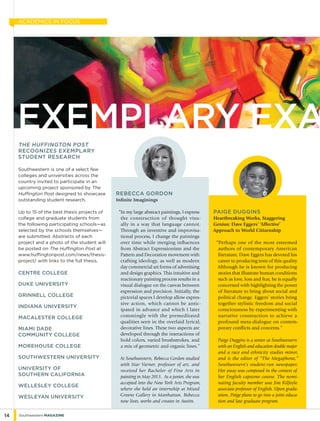 Rebecca Gordon
Infinite Imaginings
“In my large abstract paintings, I express
the construction of thought visu-
ally in a way that language cannot.
Through an inventive and improvisa-
tional process, I change the paintings
over time while merging influences
from Abstract Expressionism and the
Pattern and Decoration movement with
crafting ideology, as well as modern
day commercial art forms of advertising
and design graphics. This intuitive and
reactionary painting process results in a
visual dialogue on the canvas between
expression and precision. Initially, the
pictorial spaces I develop allow expres-
sive action, which cannot be antic-
ipated in advance and which I later
commingle with the premeditated
qualities seen in the overlaid lyrical,
decorative lines. These two aspects are
developed through the interactions of
bold colors, varied brushstrokes, and
a mix of geometric and organic lines.”
At Southwestern, Rebecca Gordon studied
with Star Varner, professor of art, and
received her Bachelor of Fine Arts in
painting in May 2013. As a junior, she was
accepted into the New York Arts Program,
where she held an internship at Mixed
Greens Gallery in Manhattan. Rebecca
now lives, works and creates in Austin.
Paige duggins
Heartbreaking Works, Staggering
Genius: Dave Eggers’ ‘Affective’
Approach to World Citizenship
“Perhaps one of the most esteemed
authors of contemporary American
literature, Dave Eggers has devoted his
career to producing texts of this quality.
Although he is known for producing
stories that illustrate human conditions
such as love, loss and fear, he is equally
concerned with highlighting the power
of literature to bring about social and
political change. Eggers’ stories bring
together stylistic freedom and social
consciousness by experimenting with
narrative construction to achieve a
profound meta-dialogue on contem-
porary conflicts and concerns.”
Paige Duggins is a senior at Southwestern
with an English and education double major
and a race and ethnicity studies minor,
and is the editor of “The Megaphone,”
Southwestern’s student-run newspaper.
Her essay was composed in the context of
her English capstone course. The nomi-
nating faculty member was Jim Kilfoyle,
associate professor of English. Upon gradu-
ation, Paige plans to go into a joint educa-
tion and law graduate program.
the huffington post
recognizes exemplary
student research
Southwestern is one of a select few
colleges and universities across the
country invited to participate in an
upcoming project sponsored by The
Huffington Post designed to showcase
outstanding student research.
Up to 15 of the best thesis projects of
college and graduate students from
the following participating schools—as
selected by the schools themselves—
are submitted. Abstracts of each
project and a photo of the student will
be posted on The Huffington Post at
www.huffingtonpost.com/news/thesis-
project/ with links to the full thesis.
Centre College
Duke University
Grinnell College
Indiana University
Macalester College
Miami Dade 	
Community College
Morehouse College
southwestern university
University of 	
Southern California
Wellesley College
Wesleyan University
14 Southwestern Magazine
ACADEMICS IN FOCUS
Exemplary exa
 