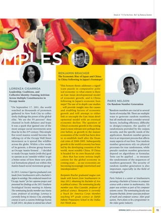 Lorenza Cigarroa
Leadership, Coalitions, and
Collective Identity: Framing Activism
Across Multiple Constituencies in
Occupy Austin
“On September 17, 2011, the world
watched as thousands of protesters
gathered in New York City to collec-
tively challenge the power of the global
elite. ‘We are the 99 percent!’ they
chanted in both defiance and hope.
It was a spark that ignited one of the
most unique social movements seen
thus far in the 21st century. This simple
five-word mantra would become the
rallying cry of the Occupy Wall Street
Movement as it spread like wildfire
across the globe. Within a few weeks
of its genesis, a diverse group known
as Occupy Austin formed ... I decided
to study Occupy Austin (with the) goal
to operate as an ‘outsider within’ to get
a better sense of how these new polit-
ical formations played out within this
Austin-based social movement group.”
In 2013, Lorenza Cigarroa graduated cum
laude from Southwestern with a bachelor’s
degree in sociology. She conducted research on
“Occupy Austin” for her capstone project and
presented her findings at the 2013 Southern
Sociological Society meeting in Atlanta.
The nominating faculty member was Maria
Lowe, professor of sociology. Lorenza is
currently living in Mexico City, attending
courses to earn a customs brokerage license.
In fall 2014, she plans to attend law school.
Benjamin Bracher
The Economic Rise of Japan and China:
Is China Following in Japan’s Footsteps?
“This honors thesis addresses a signif-
icant puzzle in comparative polit-
ical economy: to what extent is there
an East Asian developmental model
of economic growth, and is China
following in Japan’s economic foot-
steps? The use of in-depth case studies
... will provide insight into the causes
and enabling factors of economic
growth and will attempt to either
link or uncouple the East Asian devel-
opmental model with an eventual
economic decline. The question of
China’s economic growth in the coming
years is more relevant now perhaps than
ever before, as growth in the mature
economies of the world has been slow
to re-establish itself after the finan-
cial crisis of 2008-2009. Subsequently,
growth in the world economy has been
led by the developing countries of the
world, most notably China. If China
is headed for its own financial crisis
... then that has some serious impli-
cations for the global economy in
coming years ... as our economies are
becoming increasingly intertwined and
interdependent.”
Benjamin Bracher graduated magna cum
laude with honors from Southwestern in
May 2013, obtaining his Bachelor of Arts
in political science. The nominating faculty
member was Alisa Gaunder, professor of
political science. Benjamin is currently
a Teach for America Corps Member,
teaching 6th grade science at Uplift
Infinity Preparatory School in the Dallas-
Fort Worth area.
Paris Nelson
On Random Number Generation
“Random numbers are crucial to several
facets of everyday life. There are multiple
ways to generate random numbers,
but all methods must consider several
factors, including efficiency, difficulty
to design/compute, the quality of
randomness provided by the output,
security, and the specific needs of the
application. Random number genera-
tion is an important process that affects
many aspects of our lives. True random
number generators rely on physical
processes for true randomness, while
pseudo random number generators
depend on algorithms or formulae.
Tests can be applied ... to measure
the randomness of the sequences of
numbers generated. The security of
random number generation is also
important, especially in the field of
cryptography.”
Paris Nelson is a senior at Southwestern,
pursuing a Bachelor of Science in computer
science with a minor in mathematics. His
paper was written as part of his computer
systems course. The nominating faculty was
Suzanne Buchele, former associate professor
of math and computer science. After grad-
uation, Paris plans to be a programmer in
the video game industry.
Detail of “I’ll Tie the Knot...Not” by Rebecca Gordon
15spring 2014 www.southwestern.edu
amples
 