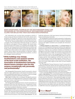 While buildings may change,
Southwestern’s core purpose remains
at the heart of the institution. The
Association of Southwestern University
Alumni honors members who live this
purpose exceptionally well, personally
and professionally.”
“
The individuals who received these prestigious awards at
Homecoming and Reunion Weekend 2013 (seven alumni and a
professor) are impressive reflections of the special place that is
Southwestern and of the unique experience that students receive here.
The Mr./Ms. Homecoming Award is an honor bestowed upon
a member of the Southwestern University faculty as a token of
the affection and support of former students. The award carries
special meaning to the recipient, as it symbolizes the strength of the
University: the strong, personal relationships between students and
faculty, clearly indicating that alumni recall with appreciation the
contributions of the recipient to the students’ education and devel-
opment. Sherry Adrian, associate professor of education, reflects
these sentiments of her current and previous students, as well as
her colleagues, family and friends.
funds the endowment of the Jaysn Jameson Memorial Scholarship
Fund at Southwestern University.
The Distinguished Professional Award is presented to Southwestern
alumni who have performed exceptional civic and/or professional
services in a given geographic area or field of endeavor. Recipients
represent the highest standards and exemplify the University’s
Core Values.
J. Wehrley Chapman ’60, Steve Cotton ’77, and Susan Youens ’69
received 2013 Distinguished Professional Awards for their significant
professional achievements which reflect their individual Southwestern
Experiences. Chapman was a professor of physics at University of
Michigan for more than 30 years and continues to be involved with
the ATLAS experiment at CERN, the European Organization for
Nuclear Research. Cotton is the managing partner of the Cotton-
Adams Financial Group, has developed public policy in the U.S.
Congress and the Texas Legislature, and has been named a Five
Star Wealth Manager in Texas Monthly magazine. Youens is the J. W.
Van Gorkom Professor of Music at the University of Notre Dame
and is one of the world’s experts on the music of Franz Schubert
and Hugo Wolf.
The Distinguished Young Alumna/us Award is presented to
Southwestern University alumni who have graduated in the last 10
years and whose achievements in the civic and/or professional realm
set a standard of excellence. Recipients represent Southwestern’s
finest young alumni and the University’s commitment to a values-
centered curriculum and development of the whole person.
In 2013, both Anne Olson ’06 and her good friend and childhood
neighbor, Blair Quinius ’05, received this prestigious award because
their lives are obvious reflections of the core values they learned both
at home and at Southwestern. Olson graduated magna cum laude
from Southwestern and went on to become a public policy specialist,
lobbying state policymakers on hunger and poverty issues, human
trafficking prevention and other critical policy issues. Quinius is the
executive director for UrbanPromise in Copan Ruinas, Honduras,
where he serves at-risk children and youth and seeks to inspire them
to fulfill their dreams by equipping them with necessary life skills.
From l to r, Blair Quinius ’05 (opposite) , J. Wehrley Chapman ’60, Anne Olson ’06, Mike Lade ’88,
and Kenda Jameson Evans ’92. Not pictured: Sherry Adrian, Steve Cotton ’77, and Susan Youens ’69.
eight exceptional examples of the southwestern family are
recognized by the association of southwestern university
alumni for reflecting their southwestern experience
To read the full story of each award winner, visit
www.southwestern.edu/alumni/awards/2013
Want More?
The Distinguished Humanitarian Award is presented to alumni
who have made a global impact on the human race by their actions,
while exemplifying Southwestern’s Core Purpose, which encourages
“contributions toward the well-being of humanity.”
Mike Lade ’88 reflects this core purpose through his extensive
work with the Food Allergy Research & Education (FARE) organi-
zation in Houston, which grew out of his desire to help his son,
who had severe food allergies.
The Distinguished Southwestern Service Award is presented to an
alumna/us who serves the University over a long period of time;
serves his or her community, state and nation, and is a leader in his
or her chosen profession, business or vocation.
Kenda Jameson Evans ’92 has reflected her love of and dedication
to Southwestern over the years as a member of the University Board of
Trustees, The Association Board and the Alumni Council, and as the
creator and coordinator of the annual Jameson 5K at Southwestern,
which honors the memory of her brother, Jaysn Jameson ’90, and
17SPRING 2014 www.southwestern.edu
 