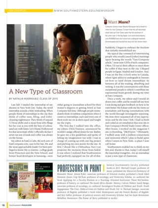 Several Southwestern faculty published
books in 2013: Michael Cooper, professor of
music, published the Historical Dictionary of
Romantic Music; Alison Kafer, associate professor of feminist studies, published a book titled
Feminist, Queer, Crip; Ed Kain, professor of sociology and University Scholar, co-authored the
book Applying for a Faculty Position in a Teaching-Oriented Institution; Thom McClendon,
professor of history, co-authored The South Africa Reader: History, Culture, Politics; Sandi Nenga,
associate professor of sociology, co-authored Sociological Studies of Children and Youth: Youth
Engagement: The Civic-Political Lives of Children and Youth, Vol. 16; Michael Saenger, associate
professor of English, published a book titled Shakespeare and the French Borders of English;
and Eric Selbin, professor of political science and University Scholar, had his book Revolution,
Rebellion, Resistance—The Power of Story published in Arabic.
Professors in Print |
Last fall, I landed the internship of my
dreams in New York City. Today, the word
internship sounds a little misleading. When
people think of internships in the city they
think of coffee runs, filing, and toilet-
cleaning nightmares. They think of unpaid
12-hour shifts and a mean boss who flings
her fur coat at you with the fury of a thou-
sand soy milk lattes. Let’s blame Hollywood
for that stereotype while I officially declare I
never ran any errands and coffee was always
on the house.
My editor at FastCo.Labs, the tech arm of
FastCompany.com, was in his late 20s and
the most approachable leader I’ve been priv-
ileged to know. My co-interns—college grads
from Princeton and the New School, and
former head developers at Samsung—were
A New Type of Classroom
by Natalia Rodriguez, Class of 2015
either going to journalism school for their
master’s degrees or getting hired at Fast
Company full-time. Although people imme-
diately think of ruthless competition when it
comes to internships, each and every one of
them took me on as their equal and taught
me the ropes.
The first day I walked into the office,
my editor, Chris Dannen, announced he
wouldn’t assign official duties for me. Rather,
he gave me a few guidelines and spoke of
letting my imagination run wild. I was in
charge of coming up with one big project
and pitching my own stories for the site. At
first, I shook like a Chihuahua, but I can
pinpoint the moment those fears faded;
it was when I realized that Southwestern
had perfectly equipped me for all of this.
Suddenly, I began to embrace the freedom
that initially immobilized me.
My typical day consisted of interviewing
people who would cancel (other) meetings
upon hearing the words “Fast Company
article;” most were CEOs of tech companies.
Often, I’d run to their offices or meet them
for coffee if they were in the city. I Skyped
people in Egypt, Madrid and London. And,
I was on the five o’clock news in Canada,
where I gave advice to undergrads in Toronto
on how to land dream internships. In
between all of the reading, absorbing and
writing, it was the conversations with these
exceptional people to which I contribute my
exponential brain growth during my time
at Fast Company.
Once a week, my editor and I would sit
down over coffee and he would tell me how
I was doing and give feedback on how to be
even better. He’d share with me his views on
journalism and having conversations with
the world through investigative reporting.
My time there surpassed all of my expecta-
tions and by the time I left, I had co-built
and coded an art installation that now sits in
Fast Company’s World Trade Center offices.
After hours, I worked on the magazine I
am co-founding, “(Re)Vision.” Ultimately,
I walked away with a million connections
and memories which I plan to build upon
when I return to New York—a place I now
call home.
Southwestern enabled me to think on my
feet and, thanks to that, today I call myself
the internship evangelist—for an internship
is just a new type of classroom.
Computer science major Natalia Rodriguez had a dream to
intern for Fast Company. To learn how the self-described
small town girl from Texas spent the fall semester of
her junior year in the Big Apple, visit www.fastcompany.
com/3016968/how-one-industrious-undergrad-tweeted-
photoshopped-and-hustled-her-way-into-her-dream-intern
www.southwestern.edu/newsroom
Want More?
18 Southwestern Magazine
ON CAMPUS
 