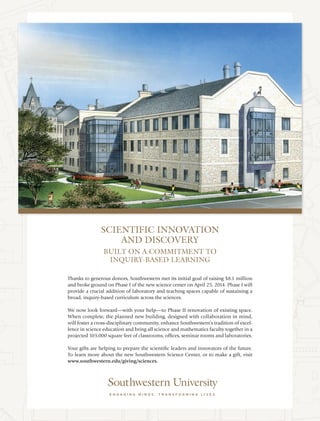 Thanks to generous donors, Southwestern met its initial goal of raising $8.1 million
and broke ground on Phase I of the new science center on April 25, 2014. Phase I will
provide a crucial addition of laboratory and teaching spaces capable of sustaining a
broad, inquiry-based curriculum across the sciences.
We now look forward—with your help—to Phase II renovation of existing space.
When complete, the planned new building, designed with collaboration in mind,
will foster a cross-disciplinary community, enhance Southwestern’s tradition of excel-
lence in science education and bring all science and mathematics faculty together in a
projected 103,000 square feet of classrooms, offices, seminar rooms and laboratories.
Your gifts are helping to prepare the scientific leaders and innovators of the future.
To learn more about the new Southwestern Science Center, or to make a gift, visit
www.southwestern.edu/giving/sciences.
SCIENTIFIC INNOVATION
AND DISCOVERY
BUILT ON A COMMITMENT TO
INQUIRY-BASED LEARNING
 