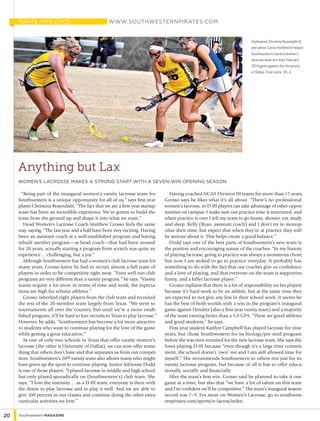 “Being part of the inaugural women’s varsity lacrosse team for
Southwestern is a unique opportunity for all of us,” says first-year
player Christina Rosendahl. “The fact that we are a first-year startup
team has been an incredible experience. We’ve gotten to build the
team from the ground up and shape it into what we want.”
Head Women’s Lacrosse Coach Matthew Grosso feels the same
way, saying, “The last year and a half have been very exciting. Having
been an assistant coach at a well-established program and having
rebuilt another program—as head coach—that had been around
for 20 years, actually starting a program from scratch was quite an
experience ... challenging, but a joy.”
Although Southwestern has had a women’s club lacrosse team for
many years, Grosso knew he had to recruit almost a full team of
players in order to be competitive right away. “Even well-run club
programs are very different than a varsity program,” he says. “Varsity
teams require a lot more in terms of time and work; the expecta-
tions are high for scholar athletes.”
Grosso inherited eight players from the club team and recruited
the rest of the 20-member team largely from Texas. “We went to
tournaments all over the country, but until we’re a more estab-
lished program, it’ll be hard to lure recruits to Texas to play lacrosse.”
However, he adds, “Southwestern has become a lot more attractive
to students who want to continue playing for the love of the game
while getting a great education.”
As one of only two schools in Texas that offer varsity women’s
lacrosse (the other is University of Dallas), we can now offer some-
thing that others don’t have and that separates us from our compet-
itors. Southwestern’s 20th varsity team also allows many who might
have given up the sport to continue playing. Junior Adrienne Dodd
is one of those players. “I played lacrosse in middle and high school,
but only played sporadically on (Southwestern’s) club team. She
says, “I love the intensity ... as a D-III team, everyone is there with
the desire to play lacrosse and to play it well. And we are able to
give 100 percent in our classes and continue doing the other extra-
curricular activities we love.”
Having coached NCAA Division III teams for more than 17 years,
Grosso says he likes what it’s all about. “There’s no professional
women’s lacrosse, so D-III players can take advantage of other oppor-
tunities on campus. I make sure our practice time is structured, and
when practice is over I tell my team to go home, shower, eat, study
and sleep. Kelly (Ryan, assistant coach) and I don’t try to monop-
olize their time, but expect that when they’re at practice they will
be serious about it. This helps create a good balance.”
Dodd says one of the best parts of Southwestern’s new team is
the positive and encouraging nature of the coaches. “In my history
of playing lacrosse, going to practice was always a monstrous chore,
but now I am stoked to go to practice everyday. It probably has
something to do with the fact that our coaches give us confidence
and a love of playing, and that everyone on the team is supportive,
funny, and a killer lacrosse player.”
Grosso explains that there is a lot of responsibility on his players
because it’s hard work to be an athlete, but at the same time they
are expected to not give any less in their school work. It seems he
has the best of both worlds with a win in the program’s inaugural
game against Hendrix (also a first-year varsity team) and a majority
of the team earning better than a 3.0 GPA. “These are good athletes
and good students,” he says.
First-year student Kaitlyn Campbell has played lacrosse for nine
years, but chose Southwestern for its biology/pre-med program
before she was even recruited for the new lacrosse team. She says she
loves playing D-III because “even though it’s a large time commit-
ment, the school doesn’t ‘own’ me and I am still allowed time for
myself.” She recommends Southwestern to others not just for its
varsity lacrosse program, but because of all it has to offer educa-
tionally, socially and financially.
After the team’s first win, Grosso said he planned to take it one
game at a time, but also that “we have a lot of talent on this team
and I’m confident we’ll be competitive.” The team’s inaugural season
record was 7–9. For more on Women’s Lacrosse, go to southwest-
ernpirates.com/sports/w-lacros/index.
Sophomore Christina Rosendahl (l)
and senior Carrie Holifield (r) helped
Southwestern’s varsity women’s
lacrosse team win their February
2014 game against the University
of Dallas. Final score: 20–3.
Anything but Lax
women’s lacrosse makes a strong start with a seven-win opening season
www.southwesternpirates.com
20 Southwestern Magazine
pirate athletics
 