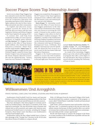Senior soccer player Paige Duggins has
been selected to receive the 2014 Academic
Internship Student Achievement Award
from the Cooperative Education and
Internship Association (CEIA), which spot-
lights students who excel in their intern-
ships and actively serve their communities.
An English and education major,
Duggins received the award for the
work she did as an intern with the Luna
Legislative Scholars and Fellows Program
at the Texas Capitol in the spring of 2013.
In summer 2011, with help from
Southwestern’s Office of Career Services,
Professor of English James Kilfoyle,
and Ray Martinez ’87, Duggins became
an intern in the office of Texas Senator
Judith Zaffirini, who chaired the Senate
Education Committee. While there,
another staff member, Isabel Casas ’07,
encouraged Duggins to apply for the Luna
Scholars Program, named for former State
Senator Gregory Luna and sponsored by
the Senate Hispanic Research Council.
She says she applied because, “Senator
Luna was very invested in education...”
Duggins was accepted into the program for
the 83rd session of the Texas Legislature
and placed in Sen. Zaffirini’s office where
she did research, wrote and outlined poli-
cies, and met with lobbyists.
Maria Kruger ’91, internship coordi-
nator for the Office of Career Services,
says Duggins’ performance in the class-
room and her involvement in the commu-
nity were factors in receiving the CEIA
award. A forward on the women’s soccer
team, Duggins is also editor-in-chief of
Southwestern’s student newspaper, The
Megaphone, a member of the Southwestern
University Student Foundation and serves
on the Diversity Enrichment Committee.
She volunteers with Special Olympics,
Battleground Texas, LifeWorks, Best
Buddies International and SU Splash.
And, she shares her love of soccer as a
soccer coach for the East Austin Parks and
Recreation Department.
Duggins is the fourth Southwestern
student to receive the CEIA Academic
Internship Student Achievement Award
in the past eight years. Previous recipients
include Mindy Smothermon Helsley ’05,
Caitlin Cooper ’09, and D’Artagnan
Bebel ’11. No other school has had more
than two students receive the award.
As a result of her internships, Duggins
plans to go to law school and has applied
to programs that offer a joint degree in
law and education. She’s been accepted to
several schools including The University
of Texas at Austin.
PhotobyAzulOxPhotography
Willkommen Und Arrrgghhh
pirate football goes long this spring, studying and practicing in germany
21spring 2014 www.southwestern.edu
Southwestern Head Football Coach Joe Austin and Associate
Professor of German Erika Berroth are helping members of the Pirate
football team travel abroad and still keep up with their practices.
They have developed a May Term program in Germany specif-
ically for football players, with about 25 members of the team
expected to participate. The trip will include visits to business and
cultural sites as well as practices and a game with American semi-
professional football teams in Germany, including the Stuttgart
Scorpions, whose former coach, Tom Ross, is now Southwestern’s
associate head football coach.
Southwestern will be the first college football team in Texas to
take advantage of the “Foreign Tour” provision in the NCAA rules
that allows Division III athletes to compete abroad.
Soccer Player Scores Top Internship Award
With a $7,000 grant from the Associated Colleges of the South,
Berroth developed the academic component of the program—a
course called “Global Players: Leadership, Football and Intercultural
Learning in Germany.”
Laith Tucker, a first-year business major and member of the foot-
ball team, says, “I committed to going on the trip not only for the
athletic reasons, but because of what I would be able to see and do
in Germany that would provide invaluable experiences and perspec-
tives and really provide a unique opportunity.”
Beroth and Austin hope to continue the program in the future
so as many members of the football team as possible will have the
opportunity to participate.
On March 1, the Pirate baseball team was in Dallas
about to take the field in a game against the University
of Dallas Crusaders. As both teams stood on the foul
lines waiting for the National Anthem, the announcer came on the PA system to inform the crowd that they were
having technical difficulties and would not be able to broadcast the National Anthem. To which—prompted by the
sub-freezing Dallas temperatures—an umpire yelled, “Play ball!” The home team ran into their dugout and the
umpires dispersed. However, the Southwestern players did not move; spontaneously and unrehearsed, they began
to sing that National Anthem A Capella, bringing the spectators to their feet, and the Dallas team and umpires
back onto the field. The Pirates won the game, 13 – 2 in 7 innings.
singing in the snow |
 