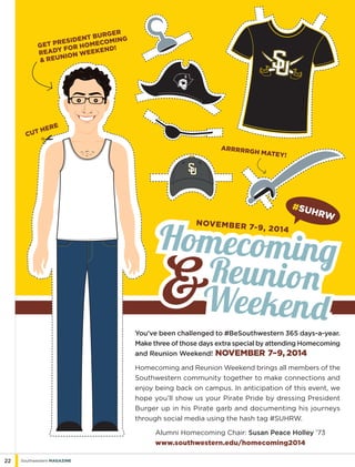 22 Southwestern Magazine
You’ve been challenged to #BeSouthwestern 365 days-a-year.
Make three of those days extra special by attending Homecoming
and Reunion Weekend! November 7–9, 2014
Homecoming and Reunion Weekend brings all members of the
Southwestern community together to make connections and
enjoy being back on campus. In anticipation of this event, we
hope you’ll show us your Pirate Pride by dressing President
Burger up in his Pirate garb and documenting his journeys
through social media using the hash tag #SUHRW.
	 Alumni Homecoming Chair: Susan Peace Holley ’73
	 www.southwestern.edu/homecoming2014
Get President Burger
ready for Homecoming
& Reunion Weekend!
november 7-9, 2014
HomecomingHomecoming
Reunion
Weekend
#SUhrw
cut here
Arrrrrgh matey!
 