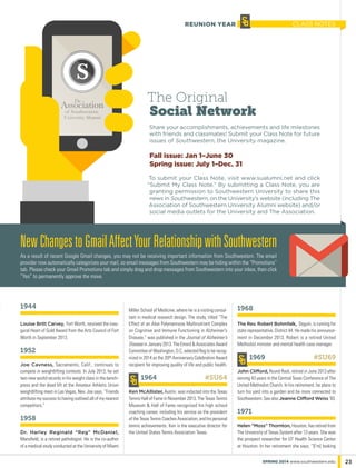 1944
Louise Britt Carvey, Fort Worth, received the inau-
gural Heart of Gold Award from the Arts Council of Fort
Worth in September 2013.
1952
Joe Cavness, Sacramento, Calif., continues to
compete in weightlifting contests. In July 2013, he set
two new world records in his weight class in the bench-
press and the dead lift at the Amateur Athletic Union
weightlifting meet in Las Vegas, Nev. Joe says, “Friends
attribute my success to having outlived all of my nearest
competitors.”
1958
Dr. Harley Reginald “Reg” McDaniel,
Mansfield, is a retired pathologist. He is the co-author
of a medical study conducted at the University of Miami
Miller School of Medicine, where he is a visiting consul-
tant in medical research design. The study, titled “The
Effect of an Aloe Polymannose Multinutrient Complex
on Cognitive and Immune Functioning in Alzheimer’s
Disease,” was published in the Journal of Alzheimer’s
Disease in January 2013. The Emord & Associates Award
Committee of Washington, D.C. selected Reg to be recog-
nized in 2014 as the 20th Anniversary Celebration Award
recipient for improving quality of life and public health.
1964	 #SU64
Ken McAllister, Austin, was inducted into the Texas
Tennis Hall of Fame in November 2013. The Texas Tennis
Museum & Hall of Fame recognized his high school
coaching career, including his service as the president
of the Texas Tennis Coaches Association, and his personal
tennis achievements. Ken is the executive director for
the United States Tennis Association Texas.
1968
The Rev. Robert Bohmfalk, Seguin, is running for
state representative, District 44. He made his announce-
ment in December 2013. Robert is a retired United
Methodist minister and mental health case manager.
1969	 #SU69
John Clifford, Round Rock, retired in June 2013 after
serving 43 years in the Central Texas Conference of The
United Methodist Church. In his retirement, he plans to
turn his yard into a garden and be more connected to
Southwestern. See also Jeanne Clifford Weiss ‘83.
1971
Helen “Moss” Thornton, Houston, has retired from
The University of Texas System after 13 years. She was
the prospect researcher for UT Health Science Center
at Houston. In her retirement she says, “[I’m] looking
The Original
Social Network
Share your accomplishments, achievements and life milestones
with friends and classmates! Submit your Class Note for future
issues of Southwestern, the University magazine.
Fall issue: Jan 1–June 30
Spring issue: July 1–Dec. 31
To submit your Class Note, visit www.sualumni.net and click
“Submit My Class Note.” By submitting a Class Note, you are
granting permission to Southwestern University to share this
news in Southwestern, on the University’s website (including The
Association of Southwestern University Alumni website) and/or
social media outlets for the University and The Association.
23spring 2014 www.southwestern.edu
NewChangestoGmailAffectYourRelationshipwithSouthwestern
As a result of recent Google Gmail changes, you may not be receiving important information from Southwestern. The email
provider now automatically categorizes your mail, so email messages from Southwestern may be hiding within the “Promotions”
tab. Please check your Gmail Promotions tab and simply drag and drop messages from Southwestern into your inbox, then click
“Yes” to permanently approve the move.
class notesREUNION YEAR
 