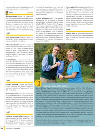 forward to tackling some long-delayed projects as well
as offering contract work to small non-profits.”
1979	 #SU79
William Williams, Houston, is the founder of the
Casa JoJo Foundation, a non-profit charitable organiza-
tion that helps minority children get a primary education
and assists families with basic living needs. He says,
“Our mission is to support children and families of all
communities. Our non-profit organization serves people
of all races, creeds and religions. We do not discrimi-
nate.” To learn more, visit www.casajojofoundation.org.
1980
Carol Bender Maak, Montgomery, retired from
teaching in June 2013 after 32 years. She and her husband
have relocated to Walden on Lake Conroe.
Rebecca Burkhardt, Waterloo, Iowa, served as guest
conductor for the Orquestra Sinfônica da Universidade de
Caxias do Sul in Brazil in August 2013 and the Symphony
Orchestra of Chengdu, China in November 2013. She is
currently a professor of music at the University of Northern
Iowa School of Music, and music director of the Northern
Iowa Symphony Orchestra.
Mark McPhail, San Antonio, was appointed as the
Hearing Office Chief Administrative Law Judge for the San
Antonio Office of Disability Adjudication and Review for
the Social Security Administration in January 2013. He
was previously the Hearing Office Chief Judge for one of
the hearing offices in Houston. Mark has been with the
Social Security Administration for 15 years, eight as a Chief
Administrative Law Judge. He and his wife, Rhonda, look
forward to spending time with old and new friends in the
San Antonio area.
1983
Richard Heyduck, Pittsburg, is an assistant
professor of religion at Wiley College. He was elected
to serve as president of the faculty assembly for the
2013–14 school year.
Stephen Ingram, Albuquerque, N.M., has been certi-
fied by the New Mexico Board of Legal Specialization
as a Certified Specialist in Natural Resources Law (Oil
and Gas). The certification recognizes demonstrated
experience and expertise in the area of oil and gas law.
Stephen has practiced law in Texas and New Mexico for
more than 26 years, with an emphasis in oil and gas,
and real estate litigation. He is a shareholder in Cavin
& Ingram, P.A.
1985
Kimberly Richter Keller, Georgetown, has
an extreme passion for art and opened “Paint with
Me Kimberly Keller” on the Georgetown Square in
October 2013. She shares her talent with students
through private lessons and group painting parties
in her studio. Kimberly travels to other venues with
her paints, canvases and exuberant flair to inspire and
build teamwork with other educators and adventurous
thinkers. Follow her on Facebook at www.fb.com/paint
withme.kimberlykeller.
Dr. Mike Middleton, Belton, is a nuclear medi-
cine radiologist. He is the director of the Division of
Nuclear Radiology and Advanced Molecular Imaging
at the Scott & White Healthcare Clinic in Temple and
serves as one of nine physicians elected to the Scott
& White Healthcare Board of Directors. Mike has also
completed two professionally recorded accordion
albums, “Dr. Mike Middleton: Around the World and
Back to Texas” and “Dr. Mike Middleton: Accordion &
Tuba Favorites.” Both albums have percussion contri-
butions by his son, Lance, Southwestern Class of 2017.
To sample some of his music, visit http://www.accor-
dions.com/mikemiddleton.
Kimberly Davis Thompson, Caddo Mills, earned
a Ph.D. in clinical psychology from Fielding Graduate
University in January 2013. She graduated with a certif-
icate of concentration in parent-infant mental health.
Kimberly is completing a postdoctoral year at the
Greenville Ob-Gyn Clinic where she provides psycho-
therapy, psychological assessment and consultation
services to clinic-referred and community-referred
patients. An article based on her dissertation was
accepted for publication by the Journal of Reproductive
and Infant Psychology.
1986
Jennifer Peel, San Antonio, has been promoted to
professor and assistant dean for graduate medical educa-
tion at The University of Texas Health Science Center
at San Antonio.
Lockett Leadership Society
Jeanne Clifford Weiss literally grew up on the Southwestern campus. Her father, F. Burr Clifford, was a
professor of classics and humanities and Dean of The Brown College of Arts and Sciences. Jeanne and both of her
brothers, John Clifford ’69 (see 1969 ) and David Clifford ’71, as well as her sister-in-law, Judy Campbell
Clifford ’71, are members of the Legacy Program. Jeanne chose to attend Southwestern to be close to home and
to have easy access to professors when she had questions. As a student, she played trombone with the concert
band and pledged Delta Zeta sorority, serving as treasurer, corresponding secretary and intramural sports captain.
Majoring in mathematics, she tutored fellow students in math and computer science. Following graduation, Jeanne
went to work for The Williamson County Sun as a bookkeeper, where she converted the paper’s financial system
onto the computer. After earning an MBA from St. Edward’s University, she worked for Texas Methodist Foundation
and concluded her career as financial manager at the Texas Academy of Family Physicians. Jeanne met and married
Larry Weiss in 1996; Larry works for Microsoft, making computers and software accessible for people with disabil-
ities. Jeanne is an active musician who plays euphonium and trombone in several bands; she and Larry stay active
traveling and hiking with their dogs. She has remained active with Southwestern as a reunion party planner and as
the president of the Pacific Northwest chapter of The Association. Of her Southwestern Experience, Jeanne says,
“SU was a life changing experience; helping me grow from a shy girl to an active young adult. I believe alumni feel
connected to SU, even though (some of us) are geographically far from the University.”
The Lockett Leadership Society recognizes alumni who serve Southwestern University and share the spirit of volun-
teerism demonstrated by McKenzie College alumnus and former Southwestern Trustee, Melville B. Lockett. The
Locket Leadership Society was established Jan. 29, 2011.
’83
24 Southwestern Magazine
 