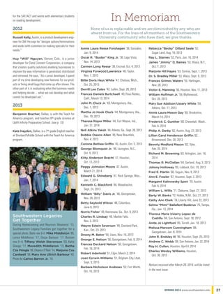 Annie Laura Reese Forshagen ’36, Gonzales,
Jan. 9, 2014
Oscar R. “Buster” King Jr. ’38, Lago Vista,
Nov. 14, 2013
Carmen Long Reese ’38, Encinal, Oct. 4, 2013
Virginia Forwood Lawrence ’40, Taylor,
Nov. 1, 2013
Billie Doris Hays White ‘41, Chelsea, Mich.,
Oct. 25, 2013
Derrill Lee Cates ‘42, Lufkin, Sept. 28, 2013
Frances Daniels Burtchaell ’43, Paso Robles,
Calif., March 13, 2014
John M. Cluck Jr. ’43, Montgomery, Ala.,
Dec. 1, 2013
Martha Jo Hook Cluck ’44, Montgomery, Ala.,
Dec. 19, 2013
Theresa Roper Miller ’44, Fort Wayne, Ind.,
Jan. 31, 2014
Nell Atkins Yaksh ’44, Atlanta, Ga., Sept. 28, 2013
Bobbie Owens Allen ’45, New Braunfels,
Nov. 4, 2013
Corinne Bethea Griffin ’45, Austin, Oct. 3, 2013
George Blomquist Jr. ’46, Lexington, N.C.,
Oct. 9, 2013
Kitty Anderson Bracht ’47, Houston,
Oct. 13, 2013
Peggy Johnston Moore ’47, Austin,
March 21, 2014
Edward G. Shineberg ’47, Rock Springs, Wyo.,
Jan. 7, 2014
Kenneth C. Blackford ’48, Waxahachie,
Sept. 24, 2013
William “Billy” Davis Jr. ‘48, Georgetown,
Nov. 28, 2013
Betty Seybold Wilcox ‘48, Columbus,
June 6, 2013
Norris Fisher ’49, Kennesaw, Ga., Oct. 9, 2013
Charles R. Lindsay ’49, Marble Falls,
Nov. 3, 2013
Wayne Edwin Severson ’49, Overland Park,
Kan., Oct. 23, 2013
Dewey M. Baker ’50, Llano, Nov. 16, 2013
George E. Nelson ’50, Georgetown, Feb. 9, 2014
Frances Deckard Nelson ’50, Georgetown,
Feb. 16, 2014
Robert Aderhold ‘51, Elgin, March 2, 2014
Joan Corwin Williams ’51, Brigham City, Utah,
Sept. 3, 2013
Barbara Nicholson Andrews ’52, Fort Worth,
Oct. 16, 2013
Rebecca “Becky” Dillard Seale ’52,
Sugar Land, Aug. 18, 2013
Ray L. Starnes ’52, Paris, Jan. 16, 2014
James “Jimmy” D. Baines ’53, Ithaca, N.Y.,
Oct. 7, 2013
Marjorie Hill Hayes ’53, Conroe, Sept. 1, 2013
Dr. S. Bradley Miller ’53, Waco, Sept. 9, 2013
Frances Grimes Waters ’55, Harlingen,
Nov. 28, 2013
Victor E. Manning ’56, Houston, Nov. 11, 2013
William Hoffman Jr. ’59, Blythewood,
Oct. 20, 2013
Mary Sue Addison Ussery White ’59,
Athens, Oct. 17, 2013
Annie Laura Mason Day ’60, Brookshire,
March 14, 2014
Frederick C. Gunther ’60, Chewelah, Wash.,
Feb. 6, 2014
Philip A. Darby ’62, Austin, Aug. 27, 2013
Lillian Carol Henderson Griffin ’62,
Brownwood, Dec. 30, 2013
Beverly Medford Mason ’62, Tyler,
Feb. 20, 2014
Richard M. Browning ’63, Arlington, Jan. 16,
2014
Thomas R. McClellan ’64, Garland, Aug. 3, 2013
Johnny Holloway ’65, Lubbock, Oct. 19, 2013
Fred E. Martin ’66, Seguin, Nov. 9, 2013
Ann E. Fowler ’67, Houston, Sept. 2, 2013
Margaret Kalinowsky Speir ’70, Austin,
Feb. 6, 2014
William L. Willis ’71, Cleburne, Sept. 27, 2013
Barty W. Banks ’72, Hobbs, N.M., Oct. 31, 2013
Cathy Ann Clark ’74, Liberty Hill, June 22, 2013
Selma “Mimi” Ballafant Buderus ’75, Tampa,
Fla., Jan. 13, 2014
Theresa Marie Irizarry Lopez de
Castilla ’84, San Antonio, Sept. 18, 2012
Anita Jo Lightfoot ’85, Terrell, Jan. 18, 2013
Melissa Marcom Cunningham ’88,
Georgetown, Jan. 8, 2014
John R. Endsley III ’96, Houston, Sept. 25, 2013
Andrew C. Webb ’09, San Antonio, Jan. 22, 2014
Roy H. Cullen, Houston, April 4, 2014
Charles Wesley Williams, Houston,
Oct. 30, 2013
Notices received after March 28, 2014, will be listed
in the next issue.
In Memoriam
None of us is replaceable and we are diminished by any who are
absent from us. For the lives of all members of the Southwestern
University community who have died, we give thanks.
for the SAT/ACT and works with elementary students
on reading development.
2012
Russell Kelly, Austin, is a product development engi-
neer for 3M. He says he “designs splices/terminations
and works with customers on making specials for their
needs.”
Huy “Will” Nguyen, Denver, Colo., is a junior
developer for Data Connect Corporation, a company
that creates quality solutions enabling businesses to
improve the way information is generated, distributed
and retrieved. He says, “As a junior developer, I spend
part of my time developing new features for our prod-
ucts or fixing small bugs that come up after shows. The
other part of it is evaluating what the business needs
and helping decide ... what we can develop and what
cannot be developed yet.”
2013
Benjamin Bracher, Dallas, is with the Teach for
America program, and teaches 6th grade science at
Uplift Infinity Preparatory School. (see p. 15)
Kate Hayden, Dallas, is a 7th grade English teacher
at Stockard Middle School with the Teach for America
program.
Southwestern Legacies
Get Together
During Homecoming and Reunion Weekend ’13,
Southwestern Legacy Families got together for a
special photo. Back row (l-r): Mike Middleton ‘85,
Lance Middleton ‘17, Oscar Barbour ‘17. Bottom
row (l–r): Tiffany Welsh Stevenson ‘03, Katie
Glasgo ‘17, Meredith Middleton ‘13, Betha
Cox Pringle ‘66, Eleanor O’Neil ‘14, Marjorie Cox
Cardwell ‘56, Mary Ann Ullrich Barbour ‘43.
Photo by Carlos Barron Jr. ‘10.
27spring 2014 www.southwestern.edu
 