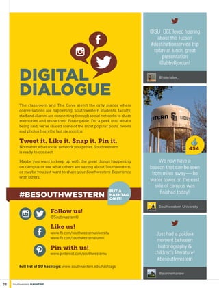 We now have a
beacon that can be seen
from miles away—the
water tower on the east
side of campus was
finished today!
Southwestern University
Just had a paideia
moment between
historiography &
children’s literature!
#besouthwestern
@jeannemariew
@SU_OCE loved hearing
about the Tucson
#destinationservice trip
today at lunch, great
presentation
@abby0jordan!
@helenalex_
454
Digital
Dialogue
The classroom and The Cove aren’t the only places where
conversations are happening. Southwestern students, faculty,
staff and alumni are connecting through social networks to share
memories and show their Pirate pride. For a peek into what’s
being said, we’ve shared some of the most popular posts, tweets
and photos from the last six months.
Tweet it. Like it. Snap it. Pin it.
No matter what social network you prefer, Southwestern
is ready to connect.
Maybe you want to keep up with the great things happening
on campus or see what others are saying about Southwestern,
or maybe you just want to share your Southwestern Experience
with others.
Follow us!
@SouthwesternU
Like us!
www.fb.com/southwesternuniversity
www.fb.com/southwesternalumni
Pin with us!
www.pinterest.com/southwesternu
Full list of SU hashtags: www.southwestern.edu/hashtags
28 Southwestern Magazine
#Besouthwestern
PUT A
HASHTAG
ON IT!
 