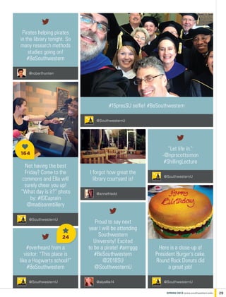 Pirates helping pirates
in the library tonight. So
many research methods
studies going on!
#BeSouthwestern
@roberthunterr
I forgot how great the
library courtyard is!
@annefriedd
#overheard from a
visitor: “This place is
like a Hogwarts school!”
#BeSouthwestern
@SouthwesternU
Not having the best
Friday? Come to the
commons and Ella will
surely cheer you up!
“What day is it?” photo
by: #IGCaptain
@madisonmtillery
@SouthwesternU
#15presSU selfie! #BeSouthwestern
@SouthwesternU
Here is a close-up of
President Burger’s cake.
Round Rock Donuts did
a great job!
@SouthwesternU@alyellie14
Proud to say next
year I will be attending
Southwestern
University! Excited
to be a pirate! #arrrggg
#BeSouthwestern
@2018SU
@SouthwesternU
“Let life in.”
-@nprscottsimon
#ShillingLecture
@SouthwesternU
29spring 2014 www.southwestern.edu
24
164
 