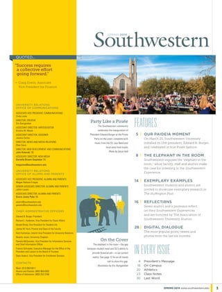 spring 2014
Features	
	5	 |	 our paideia moment
On March 25, Southwestern University
installed its 15th president, Edward B. Burger,
and celebrated in true Pirate fashion.
	8	 |	 THE ELEPHANT IN THE ROOM
Southwestern exposes the “elephant in the
room,” while faculty, staff and alumni make
the case for investing in the Southwestern
Experience.
	14	|	 exemplary examples
Southwestern students and alumni are
invited to showcase exemplary research in
The Huffington Post.
	16	|	 reflecti8ns
Seven alumni and a professor reflect
on their Southwestern Experiences
and are honored by The Association of
Southwestern University Alumni.
28	|	 digital dialogue
The most popular posts, tweets and
photos from the last six months.
On the Cover
The elephant in the room—the gap
between student need and SU’s ability to
provide financial aid—is our current
reality. See page 12 for an all-hands
call to close this gap.
Illustration by Eric Bumgardner
Party Like a Pirate
The Southwestern community
celebrates the inauguration of
President Edward Burger at the Pirate
Party on the Lawn, complete with
music from the SU Jazz Band and
local-area food trucks.
Photo by Lance Holt
ineveryissue
	 4	 President’s Message
	 18	 On Campus
	 20	 Athletics
	 23	 Class Notes
	 30	 Last Word
3spring 2014 www.southwestern.edu
University Relations
Office of Communications
Associate Vice President, Communications
Cindy Locke
Director, Creative
Eric Bumgardner
Assistant Director, Writer/Editor
Kristina W. Moore
Assistant Director, DESIGNER
Jessica Corliss
Director, News and Media Relations
Ellen Davis
Director, Web Development and Communications
John Kotarski ’93
Associate Director, New Media
Danielle Brown Stapleton ’05
magazine@southwestern.edu
University Relations
Office of alumni and parents
Associate Vice President, Alumni and Parents
Megan Radison Frisque
Senior Associate Director, Alumni and Parents
JoAnn Lucero
Associate Director, Alumni and Parents
Grace Josey Pyka ’05
alumni@southwestern.edu
parents@southwestern.edu
Chief administrative officers
Edward B. Burger, President
Richard L. Anderson, Vice President for Fiscal Affairs
Gerald Brody, Vice President for Student Life
James W. Hunt, Provost and Dean of the Faculty
Kent Huntsman, Interim Vice President for University Relations
Beverly Jones, University Chaplain
Pamela McQuesten, Vice President for Information Services
and Chief Information Officer
Francie Schroeder, Executive Manager for the Office of the
President and Liaison to the Board of Trustees
Dave Voskuil, Vice President for Enrollment Services
CONTACTS
Main: (512) 863-6511
Alumni and Parents: (800) 960-6363
Office of Admission: (800) 252-3166
“Success requires
a collective effort
going forward.”
— Craig Erwin, Associate
Vice President for Finance
quoted...
 