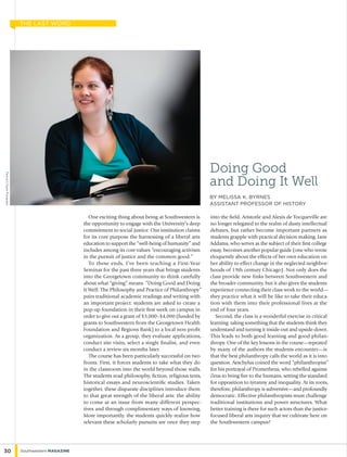 One exciting thing about being at Southwestern is
the opportunity to engage with the University’s deep
commitment to social justice. Our institution claims
for its core purpose the harnessing of a liberal arts
education to support the “well-being of humanity” and
includes among its core values “encouraging activism
in the pursuit of justice and the common good.”
To these ends, I’ve been teaching a First-Year
Seminar for the past three years that brings students
into the Georgetown community to think carefully
about what “giving” means. “Doing Good and Doing
It Well: The Philosophy and Practice of Philanthropy”
pairs traditional academic readings and writing with
an important project: students are asked to create a
pop-up foundation in their first week on campus in
order to give out a grant of $3,000–$4,000 (funded by
grants to Southwestern from the Georgetown Health
Foundation and Regions Bank) to a local non-profit
organization. As a group, they evaluate applications,
conduct site visits, select a single finalist, and even
conduct a review six months later.
The course has been particularly successful on two
fronts. First, it forces students to take what they do
in the classroom into the world beyond those walls.
The students read philosophy, fiction, religious texts,
historical essays and neuroscientific studies. Taken
together, these disparate disciplines introduce them
to that great strength of the liberal arts: the ability
to come at an issue from many different perspec-
tives and through complimentary ways of knowing.
More importantly, the students quickly realize how
relevant these scholarly pursuits are once they step
into the field. Aristotle and Alexis de Tocqueville are
no longer relegated to the realm of dusty intellectual
debates, but rather become important partners as
students grapple with practical decision making. Jane
Addams, who serves as the subject of their first college
essay, becomes another popular guide (one who wrote
eloquently about the effects of her own education on
her ability to effect change in the neglected neighbor-
hoods of 19th century Chicago). Not only does the
class provide new links between Southwestern and
the broader community, but it also gives the students
experience connecting their class work to the world—
they practice what it will be like to take their educa-
tion with them into their professional lives at the
end of four years.
Second, the class is a wonderful exercise in critical
learning: taking something that the students think they
understand and turning it inside-out and upside-down.
This leads to both good learning and good philan-
thropy. One of the key lessons in the course—repeated
by many of the authors the students encounter—is
that the best philanthropy calls the world as it is into
question. Aeschylus coined the word “philanthropist”
for his portrayal of Prometheus, who rebelled against
Zeus to bring fire to the humans, setting the standard
for opposition to tyranny and inequality. At its roots,
therefore, philanthropy is subversive—and profoundly
democratic. Effective philanthropists must challenge
traditional institutions and power structures. What
better training is there for such actors than the justice-
focused liberal arts inquiry that we cultivate here on
the Southwestern campus?
Doing Good
and Doing It Well
by melissa k. byrnes
Assistant professor of history
PhotobyFJGaylorPhotography
30 Southwestern Magazine
the last word
 