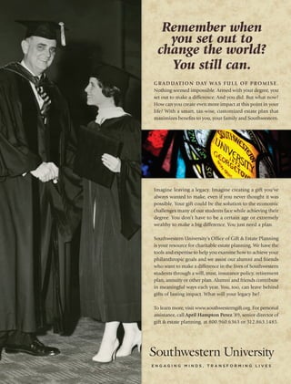 Graduation day was full of promise.
Nothing seemed impossible. Armed with your degree, you
set out to make a difference. And you did. But what now?
How can you create even more impact at this point in your
life? With a smart, tax-wise, customized estate plan that
maximizes benefits to you, your family and Southwestern.
Imagine leaving a legacy. Imagine creating a gift you‘ve
always wanted to make, even if you never thought it was
possible. Your gift could be the solution to the economic
challenges many of our students face while achieving their
degree. You don’t have to be a certain age or extremely
wealthy to make a big difference. You just need a plan.
Southwestern University’s Office of Gift & Estate Planning
is your resource for charitable estate planning. We have the
tools and expertise to help you examine how to achieve your
philanthropic goals and we assist our alumni and friends
who want to make a difference in the lives of Southwestern
students through a will, trust, insurance policy, retirement
plan, annuity or other plan. Alumni and friends contribute
in meaningful ways each year. You, too, can leave behind
gifts of lasting impact. What will your legacy be?
To learn more, visit www.southwesterngift.org. For personal
assistance, call April Hampton Perez ’89, senior director of
gift & estate planning, at 800.960.6363 or 512.863.1485.
Remember when
you set out to
change the world?
You still can.
 