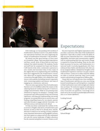 A few weeks ago, as I was speaking with members of
Southwestern’s Alumni Council, I was asked whether
my expectations had been met since beginning my
tenure as Southwestern University’s 15th president.
My answer was that upon leaving a 23-year career
at a wonderful college, I had many great expectations
and that, overall, most of them had not only been
realized, but indeed exceeded. The students, faculty
and staff have far surpassed my hopes and dreams.
I still marvel at the entire community’s openness to
new, creative and innovative ideas. In fact, many of
the original ideas we’re implementing and considering
have been suggested by the Southwestern commu-
nity. Ideas such as inquiry based learning, making
connections through Paideia, rich collaborative expe-
riences with students (including research opportuni-
ties), connecting students and alumni, new ways of
engaging our constituents, and more.
There are some expectations I have for Southwestern
that have yet to be fulfilled within the context of the
sobering financial realities facing all of America’s
colleges and universities. While we are pursuing many
initiatives to improve our situation—creating a truly
exceptional and differentiated living and learning
experience, soliciting and implementing cost-saving
programs, increasing efficiencies in several areas, and
finding compelling reasons for our alumni, parents
and other friends to engage with the University—we
still have serious and essential work ahead.
To help you better understand the realities of the
economics of higher education at Southwestern and
beyond, as well as what we’ve already done, and the
direction in which we are moving, we have compiled
some important information and thoughtful commen-
tary from experts on campus and off, who understand
not only the current landscape of higher education,
but the national and global economic climate as well.
My most important and highest expectation is that
you share a real sense of the value of the Southwestern
Experience. Especially in today’s world, the skills we
offer are more important than ever—critical thinking,
adaptability, innovation and communication, together
with an understanding that wise and creative change
is required for living and leading. These are the attri-
butes necessary for success, and Southwestern is a
national leader in producing graduates who have
embraced these habits and discovered who they are.
In my inaugural address, I detailed my thoughts on the
Southwestern Experience and how our past connects
with our future. I invite you to either watch the address
on video or read the transcript. http://www.south-
western.edu/president/inauguration/address.php
I hope that you will spend some time reading this
issue of Southwestern and that you come away having
learned something new and having been compelled
to help Southwestern move with strength and wisdom
into our future. We need your support in realizing our
most noble cause—to Engage Minds and Transform
Lives. If you have any questions, I encourage you to
reach out to me via email at president@southwestern.
edu or on Twitter @ebb663.
Looking forward,
Edward Burger
Expectations
4 Southwestern Magazine
PhotobyLanceHolt
president’s message
 