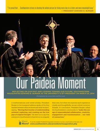 5spring 2014 www.southwestern.edu
A mathematician and noted scholar, President
Burger in his inaugural address spoke of the fine
frontier between what we know and what we don’t,
saying, “Moving that frontier of understanding
outward, exploring, and creating are the true
joys of original thought.” He went on to say that
everyone’s Southwestern Experience is uniquely
their own, but when we examine each experience
closely and thoughtfully, we see critical common
threads. In conclusion, President Burger called
the Southwestern community to “make this our
age of unprecedented collaboration, creativity,
engagement and transformation … our time
of connection.”
reflecting on our past and looking toward our future, Southwestern
inaugurated Edward B. Burger as the University’s 15th president on March 25, 2014  
Photography by Lance Holt and Kris Luck
“I’m proud that ...Southwestern strives to develop the whole person for living every day in a richer and more meaningful way.”
— president edward b. burger
OurPaideiaMoment
To see the complete Presidential Inauguration ceremony or to view a visual archive of the event, visit
www.southwestern.edu/president/inauguration.php
Want
More?
 