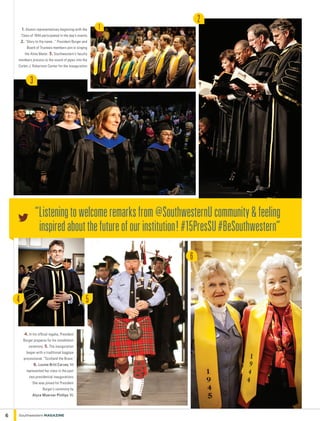 5
6
1
2
3
1. Alumni representatives beginning with the
Class of 1944 participated in the day’s events.
2. “Glory to thy name...” President Burger and
Board of Trustees members join in singing
the Alma Mater. 3. Southwestern’s faculty
members process to the sound of pipes into the
Corbin J. Robertson Center for the inauguration.
4. In his official regalia, President
Burger prepares for his installation
ceremony. 5. The inauguration
began with a traditional bagpipe
processional, “Scotland the Brave.”
6. Louise Britt Carvey ’44
represented her class in the past
two presidential inaugurations.
She was joined for President
Burger’s ceremony by
Alyce Moerner Phillips ’45.
6 Southwestern Magazine
“Listeningtowelcomeremarksfrom@SouthwesternUcommunity&feeling
inspiredaboutthefutureofourinstitution!#15PresSU#BeSouthwestern”
4
 