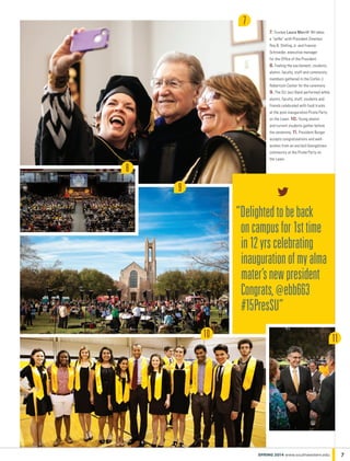 “Delightedtobeback
oncampusfor1sttime
in12yrscelebrating
inaugurationofmyalma
mater’snewpresident
Congrats,@ebb663
#15PresSU”
7
8
10
9
7. Trustee Laura Merrill ’84 takes
a “selfie” with President Emeritus
Roy B. Shilling Jr. and Francie
Schroeder, executive manager
for the Office of the President. 	
8. Feeling the excitement, students,
alumni, faculty, staff and community
members gathered in the Corbin J.
Robertson Center for the ceremony
9. The SU Jazz Band performed while
alumni, faculty, staff, students and
friends celebrated with food trucks
at the post-inauguration Pirate Party
on the Lawn. 10. Young alumni
and current students gather before
the ceremony. 11. President Burger
accepts congratulations and well-
wishes from an excited Georgetown
community at the Pirate Party on
the Lawn.
7SPRING 2014 www.southwestern.edu
11
 