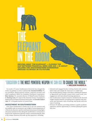 For nearly 175 years, Southwestern University has changed the
world, one graduate at a time. Graduates like Amanda McMillian ’95,
vice president, deputy general counsel, corporate secretary and
chief compliance officer for Anadarko Petroleum Corporation;
Blair Quinius ’05, executive director of UrbanPromise Honduras;
F. Fleming Crim ’69, head of the National Science Foundation’s
Mathematical & Physical Sciences Directorate; and Jennifer Judson
Lake ’07, a 3rd grade teacher in Central Texas.
Investment in Southwestern
How does Southwestern remain true to its core mission and
successfully make its investment case in light of current skepticism of
a liberal arts education and the stark financial pressures facing higher
education institutions? By asking the Southwestern community to
invest in the Southwestern Experience and by communicating the value
of the unique elements that make up that experience, including:
„	Talented and engaged faculty working closely with students
both inside and outside the classroom on a daily basis.
„	The interdisciplinary Paideia curriculum, enabling all students
to figuratively and literally connect their course work, civic
engagement and intercultural learning experiences.
„	The Southwestern Inquiry Initiative, funded by the Howard
Hughes Medical Institute, providing science students with inter-
active and innovative ways of learning, and faculty with new
ways of teaching.
„	Division III athletics, providing students a quality academic
experience and the opportunity to continue playing the sports
they love.
“Education is the most powerful weapon we can use to change the world.”— nelson mandela
8 Southwestern Magazine
THE
ELEPHANT
IN THEROOMDriving away the elephant — closing the
gap between fiNancial need and aid — is about
valuing the southwestern experience
enough to invest in its future
 