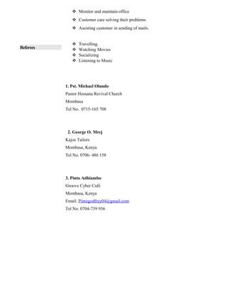 Referees
 Monitor and maintain office
 Customer care solving their problems
 Assisting customer in sending of mails.
 Travelling.
 Watching Movies
 Socializing
 Listening to Music
1. Pst. Michael Olando
Pastor Hossana Revival Church
Mombasa
Tel No. 0715-165 708
2. George O. Mrej
Kajos Tailors
Mombasa, Kenya
Tel No. 0706- 486 158
3. Pinto Adhiambo
Groove Cyber Café
Mombasa, Kenya
Email: Pintogodfrey04@gmail.com
Tel No. 0704-739 936
 
