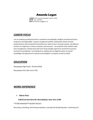 CAREER FOCUS
I am an ambitious professional who's competent and adaptable, deadline oriented and driven,
productive and dependable. I possess exceptional problem solving skills, detail-oriented
professionalism with strong technical proficiency, talent to learn concepts quickly, and ability to
function at a high level in various situations and scenarios. I am proficient with excellent solid
time management, interpersonal skills and I bring valuable experience earned from previous
hard work accomplished. I am looking for an opportunity to diligently utilize my overall
knowledge and experience to improve and strengthen a company as well as myself.
EDUCATION
Massapequa High School (finished 2010)
Massapequa Park, New York 11795
WORK EXPERIENCE
• Alberts Pizza
419f Great East Neck Rd. West Babylon, New York 11704
**STORE MANAGER** 08/2007-09/2013
Recruiting, orientating, and training employees, coaching and disciplining team, monitoring and
 