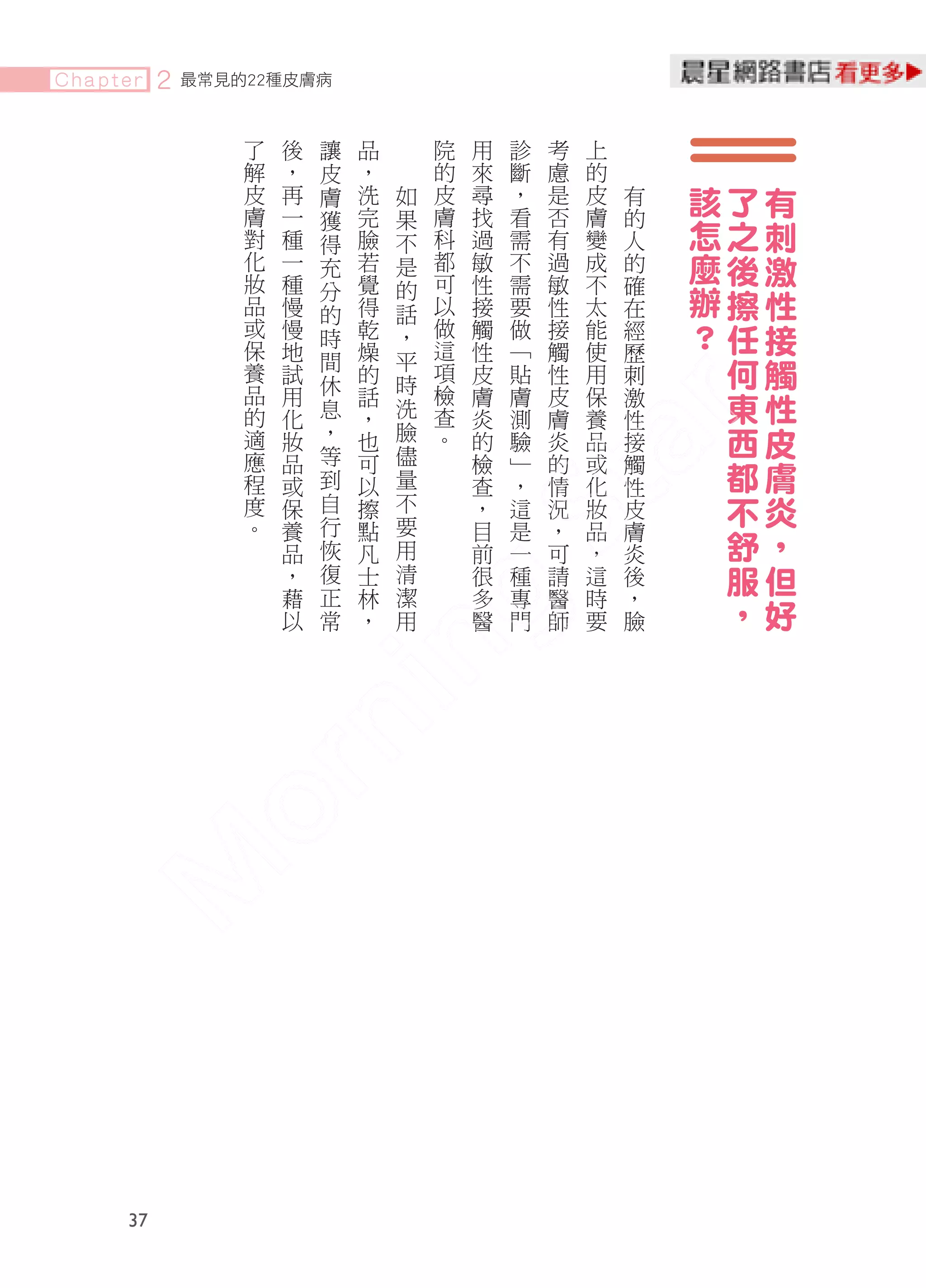 Chapter   2   最常見的22種皮膚病


                  了   後   讓   品       院   用   診   考   上
                  解   ，   皮   ，       的   來   斷   慮   的
                  皮   再   膚   洗   如   皮   尋   ，   是   皮   有   該   了   有
                  膚   一       完   果   膚   找   看   否   膚   的
                  對   種
                          獲
                          得   臉   不   科   過   需   有   變   人   怎   之   刺
                  化   一   充   若   是   都   敏   不   過   成   的   麼   後   激
                  妝   種       覺       可   性   需   敏   不   確
                  品   慢
                          分
                              得
                                  的
                                      以   接   要   性   太   在   辦   擦   性
                          的       話
                  或   慢   時   乾   ，   做   觸   做   接   能   經   ？   任   接
                  保   地       燥       這   性   ﹁   觸   使   歷
                  養   試
                          間
                              的
                                  平
                                  時
                                      項   皮   貼   性   用   刺       何   觸
                          休
                  品
                  的
                      用
                      化   息
                              話
                              ，   洗
                                      檢
                                      查
                                          膚
                                          炎
                                              膚
                                              測
                                                  皮
                                                  膚
                                                      保
                                                      養
                                                          激
                                                          性
                                                                  東   性
                  適   妝   ，   也   臉   。   的   驗   炎   品   接       西   皮
                          等       儘
                  應
                  程
                      品
                      或   到
                              可
                              以   量
                                          檢
                                          查
                                              ﹂
                                              ，
                                                  的
                                                  情
                                                      或
                                                      化
                                                          觸
                                                          性
                                                                  都   膚
                  度   保   自   擦   不       ，   這   況   妝   皮       不   炎
                  。       行       要
                      養
                      品   恢
                              點
                              凡   用
                                          目
                                          前
                                              是
                                              一
                                                  ，
                                                  可
                                                      品
                                                      ，
                                                          膚
                                                          炎
                                                                  舒   ，
                      ，   復   士   清       很   種   請   這   後       服   但
                      藉   正   林   潔       多   專   醫   時   ，
                      以   常   ，   用       醫   門   師   要   臉
                                                                  ，   好




     37
 